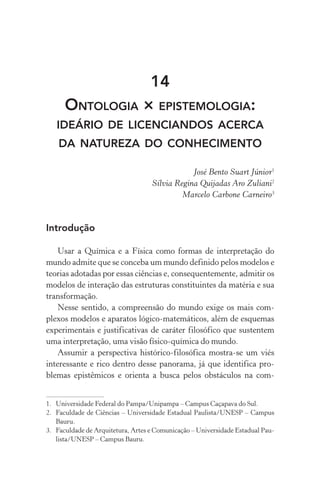 14
Ontologia × epistemologia:
ideário de licenciandos acerca
da natureza do conhecimento
José Bento Suart Júnior1
Sílvia Regina Quijadas Aro Zuliani2
Marcelo Carbone Carneiro3
Introdução
Usar a Química e a Física como formas de interpretação do
mundo admite que se conceba um mundo definido pelos modelos e
teorias adotadas por essas ciências e, consequentemente, admitir os
modelos de interação das estruturas constituintes da matéria e sua
transformação.
Nesse sentido, a compreensão do mundo exige os mais com‑
plexos modelos e aparatos lógico­‑matemáticos, além de esquemas
experimentais e justificativas de caráter filosófico que sustentem
uma interpretação, uma visão físico­‑química do mundo.
Assumir a perspectiva histórico­‑filosófica mostra­‑se um viés
interessante e rico dentro desse panorama, já que identifica pro‑
blemas epistêmicos e orienta a busca pelos obstáculos na com­
1.	 Universidade Federal do Pampa/Unipampa – Campus Caçapava do Sul.
2.	 Faculdade de Ciências – Universidade Estadual Paulista/UNESP – Campus
Bauru.
3.	 Faculdade de Arquitetura, Artes e Comunicação – Universidade Estadual Pau‑
lista/UNESP – Campus Bauru.
 