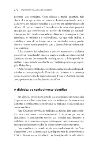 270  Ana Maria de Andrade Caldeira
preensão dos conceitos. Com relação à teoria quântica, tais
obs­táculos se apresentam no caminho histórico realizado dentro
da história do método científico e da estrutura epistemológica da
ciên­cia. O que se encontra é uma dicotomia entre duas posições
antagônicas que conviveram no interior da história do conheci‑
mento científico desde as sociedades clássicas, a ontologia e a epis‑
temologia, o realismo e o racionalismo. Ao que tudo indica, a
metafísica deixa de se tornar um eixo orientador com o positi‑
vismo e retoma essa importância com o desenvolvimento da mecâ‑
nica quântica.
À luz da teoria bachelardiana, é possível reconhecer a dialética
presente na Filosofia da Ciência e verificar ainda a existência de tal
discussão em um dos cernes da teoria quântica, o Princípio de In‑
certeza, o qual admite uma tripla interpretação proposta pelo pró‑
prio Heisenberg.
O objetivo deste trabalho é verificar as categorias filosóficas ad‑
mitidas na interpretação do Princípio de Incerteza e a presença
destas nas descrições de licenciandos em Física e Química em suas
concepções sobre o conhecimento científico.
A dialética do conhecimento científico
Em ciência, ontologia (o estudo das essências) e epistemologia
(o que se sabe sobre) encontram seus respectivos em duas correntes
distintas e conflitantes: o empirismo ou realismo e o racionalismo
ou antirrealismo.
Para Chalmers (1993), no realismo, as teorias têm como obje­
tivo descrever como o mundo realmente é, ao passo que, no ra­
cionalismo, o componente teórico das ciências não descreve a
realidade; as teorias são compreendidas como instrumentos proje‑
tados para relacionar estados de coisas observáveis com outros.
Para o realismo, o mundo existe independentemente dos “co‑
nhecedores”, e é, da forma que é, independente do conhecimento
teórico. Para o instrumentalismo, as descrições do mundo obser‑
 