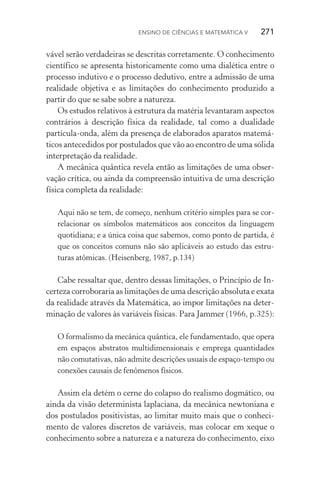 Ensino de Ciências e Matemática V   271
vável serão verdadeiras se descritas corretamente. O conhecimento
científico se apresenta historicamente como uma dialética entre o
processo indutivo e o processo dedutivo, entre a admissão de uma
realidade objetiva e as limitações do conhecimento produzido a
partir do que se sabe sobre a natureza.
Os estudos relativos à estrutura da matéria levantaram aspectos
contrários à descrição física da realidade, tal como a dualidade
partícula­‑onda, além da presença de elaborados aparatos matemá‑
ticos antecedidos por postulados que vão ao encontro de uma sólida
interpretação da realidade.
A mecânica quântica revela então as limitações de uma obser‑
vação crítica, ou ainda da compreensão intuitiva de uma descrição
física completa da realidade:
Aqui não se tem, de começo, nenhum critério simples para se cor‑
relacionar os símbolos matemáticos aos conceitos da linguagem
quotidiana; e a única coisa que sabemos, como ponto de partida, é
que os conceitos comuns não são aplicáveis ao estudo das estru‑
turas atômicas. (Heisenberg, 1987, p.134)
Cabe ressaltar que, dentro dessas limitações, o Princípio de In‑
certeza corroboraria as limitações de uma descrição absoluta e exata
da realidade através da Matemática, ao impor limitações na deter‑
minação de valores às variáveis físicas. Para Jammer (1966, p.325):
O formalismo da mecânica quântica, ele fundamentado, que opera
em espaços abstratos multidimensionais e emprega quantidades
não comutativas, não admite descrições usuais de espaço­‑tempo ou
conexões causais de fenômenos físicos.
Assim ela detém o cerne do colapso do realismo dogmático, ou
ainda da visão determinista laplaciana, da mecânica newtoniana e
dos postulados positivistas, ao limitar muito mais que o conheci‑
mento de valores discretos de variáveis, mas colocar em xeque o
conhecimento sobre a natureza e a natureza do conhecimento, eixo
 