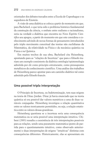 272  Ana Maria de Andrade Caldeira
orientador dos debates travados entre a Escola de Copenhague e os
seguidores de Einstein.
A visão de uma dialética se coloca a partir do momento em que,
para Bachelard, o que teria sido o problema histórico fundamental
da construção da ciência, o embate entre realismo e racionalismo,
seria na verdade a dialética que encontra no Novo Espírito Cien­
tífico seu apogeu, a partir do momento em que este considera o co‑
nhecimento advindo de novas formas de pensamento introduzidos
pelo triplo movimento conceitual das teorias não euclidianas da
Matemática, da relatividade na Física e da mecânica quântica na
Física e na Química.
Em muitos trechos de sua obra, Bachelard cita Heisenberg,
apontando para as “relações de Incerteza” que para o filósofo tra‑
riam um exemplo consistente da dialética ontologia/epistemologia
admitida por ele como princípio estruturante, como pressupostos
metafísicos do conhecimento científico. Uma análise dos trabalhos
de Heisenberg parece apontar para um caminho dialético tal como
admitido pelo filósofo francês.
Uma possível tripla interpretação
O Princípio de Incerteza, ou Indeterminação, tem suas origens
na teoria de Dirac­‑Jordan. Dirac já havia enunciado que na teoria
quântica só era possível dar valores numéricos a uma de duas va‑
riáveis conjugadas. Heisenberg investigou a relação quantitativa
entre os valores teoricamente permitidos, ou seja, a relação estatís‑
tica entre os valores dessas grandezas.
Heisenberg questiona se a incerteza seria uma consequência
matemática ou se seria possível uma interpretação intuitiva. Chi‑
beni (2005) ressalta a coexistência de três interpretações possíveis
para as relações, sendo uma puramente matemática (ponto de par‑
tida para o questionamento intuitivo, como observado anterior‑
mente) e duas interpretações de origens “intuitivas” distintas com
consequências diferentes. Historicamente, elas se apresentam em
 