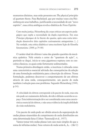 Ensino de Ciências e Matemática V   273
momentos distintos, mas estão presentes em The physical principles
of quantum theory. Para Bachelard, que por muitas vezes cita Hei‑
senberg em seus trabalhos, justificando a necessidade de um “novo
espírito”, essa crítica ambígua revela a dialética do Novo Espírito:
Com muita justiça, Heisenberg dá a suas críticas um aspecto peda‑
gógico que expõe a necessidade da dupla experiência. Em seus
Principes physiques de la theorie des quanta, após uma curta intro‑
dução desenvolve dois capítulos curiosamente antagonistas. [...]
Na verdade, esta crítica dialética é uma excelente lição de filosofia
fenomenista. (2000, p.79­‑80)
O caráter dual do elétron é uma das grandes questões da mecâ‑
nica quântica. Nele estaria o cerne do “quantum de ação”, e,
partindo­‑se daqui, inicia­‑se uma gigantesca ruptura com os con‑
ceitos clássicos, os quais estão fortemente sedimentados.
Numa primeira abordagem então, a incerteza é colocada como
uma característica essencial advinda das consequências da adoção
de uma formulação ondulatória para a descrição do elétron. Nessa
formulação, podemos descrever o comportamento de um elétron
através de uma onda, consequentemente, um pacote de onda
também é solução para esse problema. Segundo Heisenberg (1949,
p.14):
A velocidade do elétron corresponde à do pacote de onda, mas esta
não pode ser exatamente definida, devido à difusão ocorrida no es‑
paço. Esta indeterminação deve ser considerada como uma caracte‑
rística essencial do elétron, e não uma evidência da inapli­cabilidade
da visão ondulatória.
Um pacote de onda pode ser obtido através da superposição de
ondas planas sinusoidais de comprimento de onda distribuídos em
uma determinada faixa (Cohen­‑Tannoudji et al., 1977).
Vamos tomar três ondas planas (um caso mais simples do que a
soma de infinitas ondas). Seus vetores de onda serão k0, k0 – (Δk/2)
 