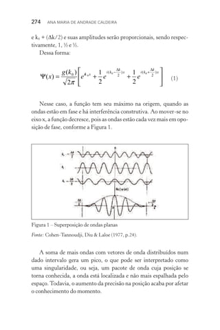274  Ana Maria de Andrade Caldeira
e k0 + (Δk/2) e suas amplitudes serão proporcionais, sendo respec‑
tivamente, 1, ½ e ½.
Dessa forma:






++=Ψ
∆
+
∆
− x
k
kix
k
ki
xik
eee
kg
x
)
2
()
2
(
0 00
0
2
1
2
1
2
)(
)(
π
	(1)
Nesse caso, a função tem seu máximo na origem, quando as
ondas estão em fase e há interferência construtiva. Ao mover­‑se no
eixo x, a função decresce, pois as ondas estão cada vez mais em opo‑
sição de fase, conforme a Figura 1.
Figura 1 – Superposição de ondas planas
Fonte: Cohen­‑Tannoudji, Diu & Laloe (1977, p.24).
A soma de mais ondas com vetores de onda distribuídos num
dado intervalo gera um pico, o que pode ser interpretado como
uma singularidade, ou seja, um pacote de onda cuja posição se
torna conhecida, a onda está localizada e não mais espalhada pelo
espaço. Todavia, o aumento da precisão na posição acaba por afetar
o conhecimento do momento.
 