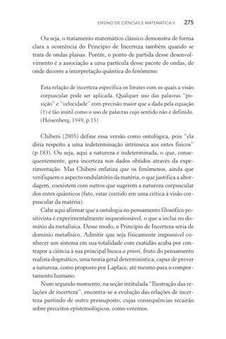 Ensino de Ciências e Matemática V   275
Ou seja, o tratamento matemático clássico demonstra de forma
clara a ocorrência do Princípio de Incerteza também quando se
trata de ondas planas. Porém, o ponto de partida desse desenvol­
vimento é a associação a uma partícula desse pacote de ondas, de
onde decorre a interpretação quântica do fenômeno:
Esta relação de incerteza especifica os limites com os quais a visão
corpuscular pode ser aplicada. Qualquer uso das palavras “po‑
sição” e “velocidade” com precisão maior que a dada pela equação
(1) é tão inútil como o uso de palavras cujo sentido não é definido.
(Heisenberg, 1949, p.15)
Chibeni (2005) define essa versão como ontológica, pois “ela
diria respeito a uma indeterminação intrínseca aos entes físicos”
(p.183). Ou seja, aqui a natureza é indeterminada, o que, conse‑
quentemente, gera incerteza nos dados obtidos através da expe­
rimentação. Mas Chibeni enfatiza que os fenômenos, ainda que
verifiquem o aspecto ondulatório da matéria, o que justifica a abor‑
dagem, coexistem com outros que sugerem a natureza corpuscular
dos entes quânticos (fato, estar contido em uma crítica à visão cor‑
puscular da matéria).
Cabe aqui afirmar que a ontologia no pensamento filosófico po‑
sitivista é experimentalmente inquestionável, o que a inclui no do‑
mínio da metafísica. Desse modo, o Princípio de Incerteza seria de
domínio metafísico. Admitir que seja fisicamente impossível co‑
nhecer um sistema em sua totalidade com exatidão acaba por con‑
trapor a ciência à sua principal busca a priori, fruto do pensamento
realista dogmático, uma teoria geral determinística, capaz de prever
a natureza, como proposto por Laplace, até mesmo para o compor‑
tamento humano.
Num segundo momento, na seção intitulada “Ilustração das re‑
lações de incerteza”, encontra­‑se a evolução das relações de incer‑
teza partindo de outro pressuposto, cujas consequências recairão
sobre preceitos epistemológicos, como veremos.
 