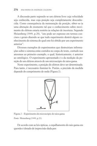 276  Ana Maria de Andrade Caldeira
A discussão parte supondo­‑se um elétron livre cuja velocidade
seja conhecida, mas cuja posição seja completamente desconhe‑
cida. Como consequência da mensuração da posição, obter­‑se­‑ia
uma alteração do momento tal que o conhecimento sobre movi‑
mento do elétron estaria restrito às relações de incerteza. Segundo
Heisenberg (1949, p.20), “isto pode ser expresso em termos con‑
cisos e gerais dizendo­‑se que todo experimento destrói algum co‑
nhecimento do sistema do qual este foi obtido por um experimento
anterior”.
Diversos exemplos de experimentos que destruiriam informa‑
ções sobre o sistema estão contidos no corpo do texto, contudo nos
ateremos ao primeiro exemplo, o qual, historicamente, é anterior
ao ontológico. O experimento apresentado é o da medição da po‑
sição de um elétron através de um microscópio de raios gama.
Neste experimento, a posição do elétron deve ser determinada.
Para tanto, é necessário iluminá­‑lo. Porém, a precisão da medida
depende do comprimento de onda (Figura 2).
Figura 2 – Experimento do microscópio de raios gama
Fonte: Heisenberg (1949, p.21).
De acordo com as leis ópticas, o espalhamento do raio gama em
questão é dotado de imprecisão dada por:
 