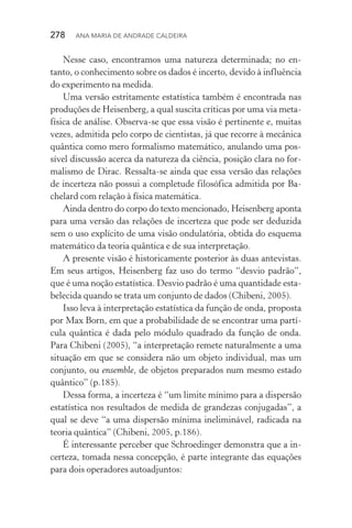 278  Ana Maria de Andrade Caldeira
Nesse caso, encontramos uma natureza determinada; no en‑
tanto, o conhecimento sobre os dados é incerto, devido à influência
do experimento na medida.
Uma versão estritamente estatística também é encontrada nas
produções de Heisenberg, a qual suscita críticas por uma via meta‑
física de análise. Observa­‑se que essa visão é pertinente e, muitas
vezes, admitida pelo corpo de cientistas, já que recorre à mecânica
quântica como mero formalismo matemático, anulando uma pos‑
sível discussão acerca da natureza da ciência, posição clara no for‑
malismo de Dirac. Ressalta­‑se ainda que essa versão das relações
de incerteza não possui a completude filosófica admitida por Ba‑
chelard com relação à física matemática.
Ainda dentro do corpo do texto mencionado, Heisenberg apon­ta
para uma versão das relações de incerteza que pode ser deduzida
sem o uso explícito de uma visão ondulatória, obtida do esquema
matemático da teoria quântica e de sua interpretação.
A presente visão é historicamente posterior às duas antevistas.
Em seus artigos, Heisenberg faz uso do termo “desvio padrão”,
que é uma noção estatística. Desvio padrão é uma quantidade esta‑
belecida quando se trata um conjunto de dados (Chibeni, 2005).
Isso leva à interpretação estatística da função de onda, proposta
por Max Born, em que a probabilidade de se encontrar uma partí‑
cula quântica é dada pelo módulo quadrado da função de onda.
Para Chibeni (2005), “a interpretação remete naturalmente a uma
situação em que se considera não um objeto individual, mas um
conjunto, ou ensemble, de objetos preparados num mesmo estado
quântico” (p.185).
Dessa forma, a incerteza é “um limite mínimo para a dispersão
estatística nos resultados de medida de grandezas conjugadas”, a
qual se deve “a uma dispersão mínima ineliminável, radicada na
teoria quântica” (Chibeni, 2005, p.186).
É interessante perceber que Schroedinger demonstra que a in‑
certeza, tomada nessa concepção, é parte integrante das equações
para dois operadores autoadjuntos:
 