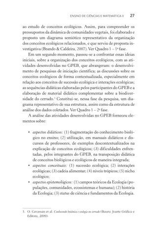 Ensino de Ciências e Matemática V   27
ao estudo de conceitos ecológicos. Assim, para compreender os
pressupostos da dinâmica de comunidades vegetais, foi elaborado e
proposto um diagrama semiótico representativo da organização
dos conceitos ecológicos relacionados, e que serviu de proposta in‑
vestigativa (Brando & Caldeira, 2007).Ver Quadro 1 – 1a
fase.
Em um segundo momento, passou­‑se a confrontar essas ideias
iniciais, sobre a organização dos conceitos ecológicos, com as ati­
vidades desenvolvidas no GPEB, que abrangeram: o desenvolvi‑
mento de pesquisas de iniciação científica; as discussões sobre os
conceitos ecológicos de forma contextualizada, especialmente em
relação aos conceitos de sucessão ecológica e interações ecológicas;
as sequências didáticas elaboradas pelos participantes do GPEB e a
elaboração de material didático complementar sobre a biodiver­
sidade do cerrado.5
Constitui­‑se, nessa fase da pesquisa, um dia‑
grama representativo de sua estrutura, assim como da estrutura de
análise dos dados coletados.Ver Quadro 1 – 2a
fase.
A análise das atividades desenvolvidas no GPEB forneceu ele‑
mentos sobre:
•	 aspectos didáticos: (1) fragmentação do conhecimento bioló‑
gico no ensino; (2) utilização, em manuais didáticos e dis‑
cursos de professores, de exemplos descontextualizados na
explicação de conceitos ecológicos; (3) dificuldades enfren‑
tadas, pelos integrantes do GPEB, na transposição didática
de conceitos biológicos e ecológicos de maneira integrada;
•	 aspectos conceituais: (1) sucessão ecológica; (2) interações
eco­lógicas; (3) cadeia alimentar; (4) níveis trópicos; (5) nicho
ecológico;
•	 aspectos epistemológicos: (1) campos teóricos da Ecologia (po‑
pulações, comunidades, ecossistemas e humana); (2) história
da Ecologia; (3) status de ciência e fundamentos da Ecologia.
5.	 O. Cavassan et al. Conhecendo botânica e ecologia no cerrado (Bauru: Joarte Gráfica e
Editora, 2009).
 