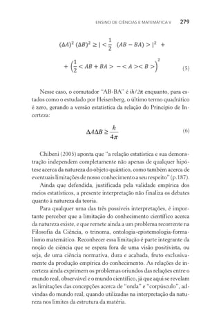 ENSINo DE CIêNCIAS E MAtEMátICA V 279
(5)
Nesse caso, o comutador “AB‑BA” é ih/2π enquanto, para es‑
tados como o estudado por Heisenberg, o último termo quadrático
é zero, gerando a versão estatística da relação do Princípio de In‑
certeza:
(6)
Chibeni (2005) aponta que “a relação estatística e sua demons‑
tração independem completamente não apenas de qualquer hipó‑
tese acerca da natureza do objeto quântico, como também acerca de
eventuais limitações de nosso conhecimento a seu respeito” (p.187).
Ainda que defendida, justificada pela validade empírica dos
meios estatísticos, a presente interpretação não finaliza os debates
quanto à natureza da teoria.
Para qualquer uma das três possíveis interpretações, é impor‑
tante perceber que a limitação do conhecimento científico acerca
da natureza existe, e que remete ainda a um problema recorrente na
Filosofia da Ciência, o trinoma, ontologia‑epistemologia‑forma‑
lismo matemático. Reconhecer essa limitação é parte integrante da
noção de ciência que se espera fora de uma visão positivista, ou
seja, de uma ciência normativa, dura e acabada, fruto exclusiva‑
mente da produção empírica do conhecimento. As relações de in‑
certeza ainda exprimem os problemas oriundos das relações entre o
mundo real, observável e o mundo científico, já que aqui se revelam
as limitações das concepções acerca de “onda” e “corpúsculo”, ad‑
vindas do mundo real, quando utilizadas na interpretação da natu‑
reza nos limites da estrutura da matéria.
π4
h
BA ≥∆∆
 