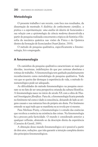 280  Ana Maria de Andrade Caldeira
Metodologia
O presente trabalho é um recorte, com foco nos resultados, da
dissertação de mestrado A dialética do conhecimento científico, a
prática e a experimentação: uma análise do ideário de licenciandos e
sua relação com a epistemologia da ciência moderna desenvolvida a
partir de pesquisa realizada concernente a tópicos de história e filo‑
sofia da mecânica quântica nas visões da Física e da Química
dentro da formação de licenciandos (Suart Júnior, 2010).
O método de pesquisa qualitativa, especificamente a fenome‑
nologia, foi o empregado.
A fenomenologia
Os caminhos da pesquisa qualitativa caracterizam­‑se mais por
dúvidas, incertezas, indefinições do que por certezas absolutas e
rotinas de trabalho. A fenomenologia tem ganhado paulatinamente
reconhecimento como metodologia de pesquisa qualitativa. Toda
vez que se queira dar destaque à experiência de vida, o método fe‑
nomenológico pode ser adequado.
As dificuldades do método fenomenológico na pesquisa encer­
ram­‑se no fato de ser uma perspectiva oriunda da cultura filosófica.
A fenomenologia nasce no início do século XX com a obra de Hus‑
serl Investigações filosóficas. Para ele, a fenomenologia ficaria postada
no fenômeno tal como é dado à consciência, deixando de lado as ori‑
gens causais e sua natureza fora do próprio ato desta. Por fenômeno
entende­‑se aqui tudo que se manifesta ou se revela por si mesmo.
Para Merleau­‑Ponty, a fenomenologia é o estudo das essências
que recoloca a essência na existência das coisas. Na fenomenologia
há a procura pela facticidade. O mundo é considerado anterior a
qualquer reflexão, abstendo­‑se da descrição direta da experiência
(Carneiro & Gentil, 2009).
A obtenção desse mundo fenomenológico só é possível a partir
de dois atos, reduções, que irão garantir a intuição completa dentro
dos princípios fenomenológicos.
 