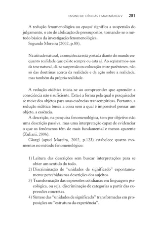 Ensino de Ciências e Matemática V   281
A redução fenomenológica ou epoqué significa a suspensão do
julgamento, o ato de abdicação de pressupostos, tornando­‑se o mé‑
todo básico da investigação fenomenológica.
Segundo Moreira (2002, p.88),
Na atitude natural, a consciência está postada diante do mundo en‑
quanto realidade que existe sempre ou está aí. Ao separarmos­‑nos
da tese natural, dá­‑se suspensão ou colocação entre parênteses, não
só das doutrinas acerca da realidade e da ação sobre a realidade,
mas também da própria realidade.
A redução eidética inicia­‑se ao compreender que aprender a
consciência não é suficiente. Esta é a forma pela qual o pesquisador
se move dos objetos para suas essências transempíricas. Portanto, a
redução eidética busca a coisa sem a qual é impossível pensar um
objeto, a essência.
A descrição, na pesquisa fenomenológica, tem por objetivo não
uma descrição passiva, mas uma interpretação capaz de evidenciar
o que os fenômenos têm de mais fundamental e menos aparente
(Zuliani, 2006).
Giorgi (apud Moreira, 2002, p.123) estabelece quatro mo‑
mentos no método fenomenológico:
1)	Leitura das descrições sem buscar interpretações para se
obter um sentido do todo.
2)	Discriminação de “unidades de significado” espontanea‑
mente percebidas nas descrições dos sujeitos.
3)	Transformação das expressões cotidianas em linguagem psi‑
cológica, ou seja, discriminação de categorias a partir das ex‑
pressões concretas.
4)	Síntese das “unidades de significado” transformadas em pro‑
posições ou “estrutura da experiência”.
 