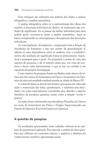 282  Ana Maria de Andrade Caldeira
Dois enfoques são utilizados nas análises dos dados: a análise
ideográfica e a análise nomotética.
A análise ideográfica refere­‑se à representação das ideias dos
sujeitos, à descrição individual do ideário, ao isolamento das uni‑
dades de significado. Ao se passar da análise individual para uma
análise geral, encontra­‑se então a análise nomotética. Aqui se
busca compreender as convergências e divergências das descrições
individuais.
As convergências, divergências, comparações têm a função de
elucidação do fenômeno e não um caráter de generalização. E
admite­‑se uma dependência entre as análises: sem o estabeleci‑
mento das unidades de significado torna­‑se praticamente impos‑
sível a passagem para o geral. Ao perguntar o ponto de vista dos
sujeitos de pesquisa, é de se admitir então que, em vista do con‑
texto e dessa visão interacionista, o que se tem na verdade é um
construto da própria investigação.
Como sujeitos de pesquisa foram escolhidos então alunos do úl‑
timo ano dos cursos de licenciatura em Física e licenciatura em Quí‑
mica de uma universidade estadual situada na cidade de Bauru/SP.
A coleta de dados se deu de três formas (gravações em vídeo das
aulas e transcrição das falas, questionário, e relatórios pós­‑ativi­
dade), em aulas especialmente concebidas para abordar o aspecto
filosófico da mecânica quântica, assim como a relação “teoria ×
prática”.
As aulas foram ministradas nas disciplinas Filosofia da Ciência
no curso de licenciatura em Física e Estágio Supervisionado em
Ensino de Química II na licenciatura em Química.
A questão de pesquisa
Os resultados apresentados neste trabalho referem­‑se às aná‑
lises do questionário aplicado. Em especial, a análise de duas ques‑
tões que refletem em contextos clássico e quântico a dialética do
conhecimento científico apresentada acima:
 