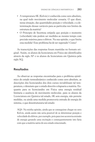 Ensino de Ciências e Matemática V   283
•	 A temperatura 0K (Kelvin) é conhecida como zero absoluto,
na qual todo movimento molecular cessaria. O que dizer,
nessa situação, das quantidades posição e velocidade, e a de‑
terminação dessas variáveis para as partículas nos limites da
estrutura da matéria?
•	 O Princípio de Incerteza estipula que posição e momento
(velocidade) não podem ser medidos ao mesmo tempo com
precisão máxima para o elétron. Na sua opinião, o que limita
essa medida? Esse problema há de ser superado? Como?
As transcrições das respostas foram mantidas no formato ori‑
ginal. Assim, os alunos da licenciatura em Física são identificados
através da sigla AF e os alunos da licenciatura em Química pela
sigla AQ.
Resultados
Ao observar as respostas encontradas para o problema epistê‑
mico do estado termodinâmico conhecido como zero absoluto, as
descrições dos licenciandos dos dois cursos inviabilizam tal tem­
peratura, e denotam que o estado descrito colapsaria a matéria. En‑
quanto para os licenciandos em Física uma energia residual
limi­taria a ausência de movimento molecular, para os alunos da
Licenciatura em Química tal estado, 0K sem energia, não permite
medidas, ou ainda uma medida promoveria entrada de energia do
sistema, o que desestruturaria tal estado:
AQ9: Na minha opinião, ainda que se conseguisse chegar no zero
Kelvin, ainda assim não seria possível de se determinar posição e
velocidade do elétron, por exemplo, pois para isso acorreria emissão
de energia gerando uma excitação e consequentemente isto faria
com que a matéria sairia do seu estado estacionado.
 