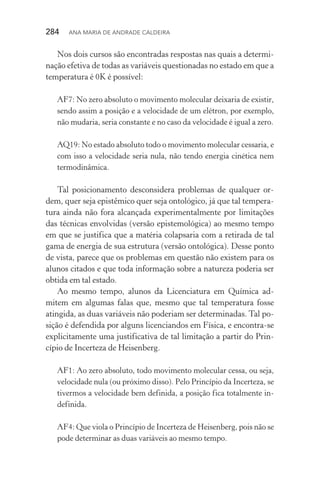 284  Ana Maria de Andrade Caldeira
Nos dois cursos são encontradas respostas nas quais a determi‑
nação efetiva de todas as variáveis questionadas no estado em que a
temperatura é 0K é possível:
AF7: No zero absoluto o movimento molecular deixaria de existir,
sendo assim a posição e a velocidade de um elétron, por exemplo,
não mudaria, seria constante e no caso da velocidade é igual a zero.
AQ19: No estado absoluto todo o movimento molecular cessaria, e
com isso a velocidade seria nula, não tendo energia cinética nem
termodinâmica.
Tal posicionamento desconsidera problemas de qualquer or­
dem, quer seja epistêmico quer seja ontológico, já que tal tempera‑
tura ainda não fora alcançada experimentalmente por limitações
das técnicas envolvidas (versão epistemológica) ao mesmo tempo
em que se justifica que a matéria colapsaria com a retirada de tal
gama de energia de sua estrutura (versão ontológica). Desse ponto
de vista, parece que os problemas em questão não existem para os
alunos citados e que toda informação sobre a natureza poderia ser
obtida em tal estado.
Ao mesmo tempo, alunos da Licenciatura em Química ad‑
mitem em algumas falas que, mesmo que tal temperatura fosse
atingida, as duas variáveis não poderiam ser determinadas. Tal po‑
sição é defendida por alguns licenciandos em Física, e encontra­‑se
explicitamente uma justificativa de tal limitação a partir do Prin‑
cípio de Incerteza de Heisenberg.
AF1: Ao zero absoluto, todo movimento molecular cessa, ou seja,
velocidade nula (ou próximo disso). Pelo Princípio da Incerteza, se
tivermos a velocidade bem definida, a posição fica totalmente in‑
definida.
AF4: Que viola o Princípio de Incerteza de Heisenberg, pois não se
pode determinar as duas variáveis ao mesmo tempo.
 