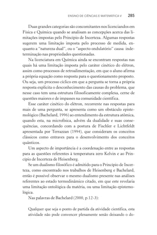 Ensino de Ciências e Matemática V   285
Duas grandes categorias são concomitantes nos licenciandos em
Física e Química quando se analisam as concepções acerca das li‑
mitações impostas pelo Princípio de Incerteza. Algumas respostas
sugerem uma limitação imposta pelo processo de medida, en‑
quanto a “natureza dual”, ou o “aspecto ondulatório” causa inde‑
terminação nas propriedades questionadas.
Na licenciatura em Química ainda se encontram respostas nas
quais há uma limitação imposta pelo caráter cinético do elétron,
assim como processos de retroalimentação, em que o aluno afirma
a própria equação como resposta para o questionamento proposto.
Ou seja, um processo cíclico em que a pergunta se torna a própria
resposta explicita o desconhecimento das causas do problema, que
nesse caso tem uma estrutura filosoficamente complexa, cerne de
questões maiores e de impasses na comunidade científica.
Esse caráter cinético do elétron, recorrente nas respostas para
mais de uma pergunta, se apresenta como um obstáculo episte­
mológico (Bachelard, 1996) ao entendimento da estrutura atômica,
quando esta, na microfísica, advém da dualidade e suas conse‑
quências, concordando com a postura de Fischler e Licht­feldt
apresentada por Terrazzan (1994), que consideram os conceitos
clássicos como entraves para o desenvolvimento dos conceitos
quânticos.
Um aspecto de importância é a coordenação entre as respostas
para as questões referentes à temperatura zero Kelvin e ao Prin‑
cípio de Incerteza de Heisenberg.
Se um dualismo filosófico é admitido para o Princípio de Incer‑
teza, como encontrado nos trabalhos de Heisenberg e Bachelard,
então é possível observar o mesmo dualismo presente nas análises
referentes ao estado termodinâmico citado, em que este revelaria
uma limitação ontológica da matéria, ou uma limitação epistemo‑
lógica.
Nas palavras de Bachelard (2000, p.12­‑3):
Qualquer que seja o ponto de partida da atividade científica, esta
atividade não pode convencer plenamente senão deixando o do‑
 