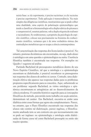 286  Ana Maria de Andrade Caldeira
mínio base: se ela experimenta, é preciso raciocinar; se ela raciocina
é preciso experimentar. Toda aplicação é transcendência. Na mais
simples das diligências científicas, mostraremos que se pode colher
uma dualidade, uma espécie de polarização epistemológica que
tende a classificar a fenomenologia sob a dupla rubrica do pitoresco
e compreensível, noutras palavras, sob a dupla etiqueta do realismo
e racionalismo. Se soubéssemos, a propósito da psicologia do espí‑
rito científico, colocar­‑nos precisamente na fronteira do conheci‑
mento científico, veríamos que é de uma verdadeira síntese das
contradições metafísicas que se ocupa a ciência contemporânea.
Tal caracterização das respostas dos licenciandos é possível. No
entanto, posturas dicotômicas são encontradas, ou seja, dado aluno
é ontológico em uma questão e epistemológico na outra. Coerência
filosófica também é encontrada nas respostas. Os exemplos no
Quadro 1 sugerem tal análise.
Partindo Bachelard de pressupostos metafísicos dentro de seu
Novo Espírito Científico, tal que a ontologia e a epistemologia
encontram­‑se dialetizadas, é possível reconhecer os pressupostos
nas respostas dos alunos de ambos os cursos. Contudo, uma diale‑
tização efetiva não aparece nas respostas dadas para os problemas
propostos especificamente para os conceitos. Aqui, subentende­‑se
um problema: segundo Bachelard, as visões ontológica e epis­
têmica encontraram­‑se antagônicas até os desenvolvimentos da
ciên­cia moderna. O caminho histórico sugerido para as concepções
filosóficas do método, percorrido neste trabalho em seção anterior,
demonstram tal caráter. Em Bachelard, encontra­‑se então uma
dialética entre essas formas que agora são complementares. Parece,
no entanto, que o fluxo filosófico encontrado nas respostas dos
alunos não contém tal dialetização, parece ingênuo, e filosofica‑
mente analisado tem­‑se um contexto em que necessariamente não
se pode ser ingênuo: ou epistemologia e ontologia estão dialeti‑
zadas de forma coesa tal como Bachelard pressupõe ou então são
noções opostas.
 