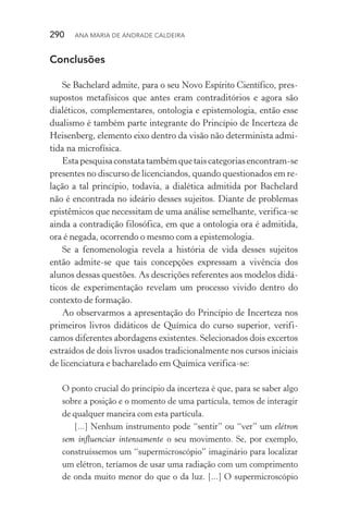 290  Ana Maria de Andrade Caldeira
Conclusões
Se Bachelard admite, para o seu Novo Espírito Científico, pres­
supostos metafísicos que antes eram contraditórios e agora são
dialéticos, complementares, ontologia e epistemologia, então esse
dualismo é também parte integrante do Princípio de Incerteza de
Heisenberg, elemento eixo dentro da visão não determinista admi‑
tida na microfísica.
Estapesquisaconstatatambémquetaiscategoriasencontram­‑se
presentes no discurso de licenciandos, quando questionados em re‑
lação a tal princípio, todavia, a dialética admitida por Bachelard
não é encontrada no ideário desses sujeitos. Diante de problemas
epistêmicos que necessitam de uma análise semelhante, verifica­‑se
ainda a contradição filosófica, em que a ontologia ora é admitida,
ora é negada, ocorrendo o mesmo com a epistemologia.
Se a fenomenologia revela a história de vida desses sujeitos
então admite­‑se que tais concepções expressam a vivência dos
alunos dessas questões. As descrições referentes aos modelos didá‑
ticos de experimentação revelam um processo vivido dentro do
contexto de formação.
Ao observarmos a apresentação do Princípio de Incerteza nos
primeiros livros didáticos de Química do curso superior, verifi‑
camos diferentes abordagens existentes. Selecionados dois excertos
extraídos de dois livros usados tradicionalmente nos cursos iniciais
de licenciatura e bacharelado em Química verifica­‑se:
O ponto crucial do princípio da incerteza é que, para se saber algo
sobre a posição e o momento de uma partícula, temos de interagir
de qualquer maneira com esta partícula.
[...] Nenhum instrumento pode “sentir” ou “ver” um elétron
sem influenciar intensamente o seu movimento. Se, por exemplo,
construíssemos um “supermicroscópio” imaginário para localizar
um elétron, teríamos de usar uma radiação com um comprimento
de onda muito menor do que o da luz. [...] O supermicroscópio
 