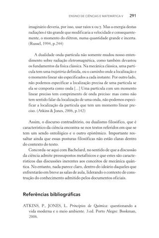 Ensino de Ciências e Matemática V   291
imaginário deveria, por isso, usar raios x ou γ. Mas a energia destas
radiações é tão grande que modificaria a velocidade e consequente‑
mente, o momento do elétron, numa quantidade grande e incerta.
(Russel, 1994, p.244)
A dualidade onda­‑partícula não somente mudou nosso enten‑
dimento sobre radiação eletromagnética, como também devastou
os fundamentos da física clássica. Na mecânica clássica, uma partí‑
cula tem uma trajetória definida, ou o caminho onde a localização e
o momento linear são especificados a cada instante. Por outro lado,
não podemos especificar a localização precisa de uma partícula se
ela se comporta como onda [...] Uma partícula com um momento
linear preciso tem comprimento de onda preciso: mas como não
tem sentido falar da localização de uma onda, não podemos especi‑
ficar a localização da partícula que tem um momento linear pre‑
ciso. (Atkins & Jones, 2006, p.142)
Assim, o discurso contraditório, ou dualismo filosófico, que é
característico da ciência encontra­‑se nos textos referidos em que se
tem um sendo ontológico e o outro epistêmico. Importante res‑
saltar ainda que essas posturas filosóficas não estão claras dentro
do contexto do texto.
Concorda­‑se aqui com Bachelard, no sentido de que a discussão
da ciência admite pressupostos metafísicos e que estes são caracte‑
rísticos das discussões inerentes aos conceitos de mecânica quân‑
tica. No entanto, nada parece claro, dentro do ideário daqueles que
enfrentarão em breve as salas de aula, liderando o contexto de cons‑
trução do conhecimento admitido pelos documentos oficiais.
Referências bibliográficas
ATKINS, P., JONES, L. Princípios de Química: questionando a
vida moderna e o meio ambiente. 3.ed. Porto Alegre: Bookman,
2006.
 