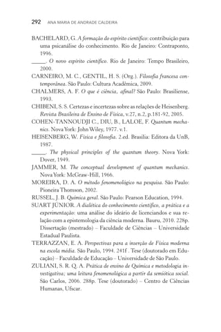 292  Ana Maria de Andrade Caldeira
BACHELARD, G. A formação do espírito científico: contribuição para
uma psicanálise do conhecimento. Rio de Janeiro: Contraponto,
1996.
_____. O novo espírito científico. Rio de Janeiro: Tempo Brasileiro,
2000.
CARNEIRO, M. C., GENTIL, H. S. (Org.). Filosofia francesa con‑
temporânea. São Paulo: Cultura Acadêmica, 2009.
CHALMERS, A. F. O que é ciência, afinal? São Paulo: Brasiliense,
1993.
CHIBENI, S. S. Certezas e incertezas sobre as relações de Heisenberg.
Revista Brasileira de Ensino de Física, v.27, n.2, p.181­‑92, 2005.
COHEN­‑TANNOUDJI C., DIU, B., LALOE, F. Quantum mecha‑
nics. NovaYork: JohnWiley, 1977. v.1.
HEISENBERG, W. Física e filosofia. 2.ed. Brasilia: Editora da UnB,
1987.
_____. The physical principles of the quantum theory. Nova York:
Dover, 1949.
JAMMER, M. The conceptual development of quantum mechanics.
NovaYork: McGraw­‑Hill, 1966.
MOREIRA, D. A. O método fenomenológico na pesquisa. São Paulo:
Pioneira Thomson, 2002.
RUSSEL, J. B. Química geral. São Paulo: Pearson Education, 1994.
SUART JÚNIOR. A dialética do conhecimento científico, a prática e a
experimentação: uma análise do ideário de licenciandos e sua re‑
lação com a epistemologia da ciência moderna. Bauru, 2010. 228p.
Dissertação (mestrado) – Faculdade de Ciências – Universidade
Estadual Paulista.
TERRAZZAN, E. A. Perspectivas para a inserção de Física moderna
na escola média. São Paulo, 1994. 241f . Tese (doutorado em Edu‑
cação) – Faculdade de Educação – Universidade de São Paulo.
ZULIANI, S. R. Q. A. Prática de ensino de Química e metodologia in‑
vestigativa; uma leitura fenomenológica a partir da semiótica social.
São Carlos, 2006. 288p. Tese (doutorado) – Centro de Ciências
Humanas, Ufscar.
 