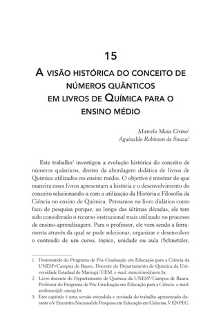 15
A visão histórica do conceito de
números quânticos
em livros de Química para o
ensino médio
Marcelo Maia Cirino1
Aguinaldo Robinson de Souza2
Este trabalho3
investigou a evolução histórica do conceito de
números quânticos, dentro da abordagem didática de livros de
Química utilizados no ensino médio. O objetivo é mostrar de que
maneira esses livros apresentam a história e o desenvolvimento do
conceito relacionando­‑a com a utilização da História e Filosofia da
Ciência no ensino de Química. Pensamos no livro didático como
foco de pesquisa porque, ao longo das últimas décadas, ele tem
sido considerado o recurso instrucional mais utilizado no processo
de ensino­‑aprendizagem. Para o professor, ele vem sendo a ferra‑
menta através da qual se pode selecionar, organizar e desenvolver
o conteúdo de um curso, tópico, unidade ou aula (Schnetzler,
1.	 Doutorando do Programa de Pós­‑Graduação em Educação para a Ciência da
UNESP/Campus de Bauru. Docente do Departamento de Química da Uni‑
versidade Estadual de Maringá/UEM. e­‑mail: mmcirino@uem.br.
2.	 Livre­‑docente do Departamento de Química da UNESP/Campus de Bauru.
Professor do Programa de Pós­‑Graduação em Educação para a Ciência. e­‑mail:
arobinso@fc.unesp.br.
3.	 Este capítulo é uma versão estendida e revisada do trabalho apresentado du‑
rante oV Encontro Nacional de Pesquisa em Educação em Ciências,V ENPEC.
 