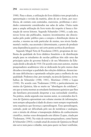 294  Ana Maria de Andrade Caldeira
1980). Para o aluno, a utilização do livro didático tem propiciado a
apresentação e revisão da matéria, além de ser a fonte, por exce‑
lência, de contato com conteúdos, exercícios, problemas e ativi‑
dades comumente considerados nas salas de aulas. Outra razão
para a ampla utilização do livro­‑texto diz respeito à busca e for‑
mação de novos leitores. Segundo Schnetzler (1980), a cada ano,
novos livros são publicados, maiores investimentos são direcio‑
nados pelo poder público para a compra e distribuição destes às
escolas, e mesmo na rede particular de ensino, nos níveis funda‑
mental e médio, sua ascensão é determinante, a ponto de produzir
uma dependência passiva e até certo ponto acrítica do professor.
Segundo Megid Neto & Fracalanza (2003), programas de me‑
lhoria da qualidade do livro didático brasileiro e de distribuição
ampla para os estudantes de escolas públicas têm sido uma das
principais ações do governo federal e de seu Ministério da Edu­
cação desde a década de 1930. De acordo com esses autores, muitos
pesquisadores acadêmicos vêm se dedicando há pelo menos duas
décadas a investigar a qualidade das coleções didáticas, denuncian‑
do suas deficiências e apontando soluções para a melhoria de sua
qualidade. Podemos citar, por exemplo, na área da Química, os tra‑
balhos de Schnetzler (1980, 1981), Mortimer (1988) e Lopes
(1990). De acordo com Tiedemann (1998) e particularmente no
ensino da Química, fala­‑se muito na “abordagem do cotidiano”,
em que se tenta mostrar ao estudante fenômenos químicos que lhes
são familiares procurando despertar a sua curiosidade científica.
Na prática, ainda segundo esse mesmo autor, os conteúdos dos li‑
vros de Química apresentam um volume enorme de informações,
nem sempre adequadas à idade do aluno e nem sempre respeitando
uma sequência que favoreça a aprendizagem. Essa aprendizagem,
contudo, pode ser dificultada pelo uso de metáforas e analogias,
com o intuito de efetuar a transposição didática do conhecimento
científico, muitas vezes deturpando este último (Lopes, citada por
Tiedemann, 1998). Na visão de outros pesquisadores, como Santos
& Schnetzler (2003), o estado atual do ensino de Química no Brasil
não serve nem para o cidadão, nem para quem vai fazer vestibular,
 