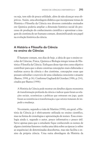 Ensino de Ciências e Matemática V   295
ou seja, tem sido de pouca utilidade, além de não alcançar seus ob‑
jetivos. Assim, uma abordagem didática que incorporasse temas de
História e Filosofia da Ciência nos diversos conteúdos ensinados
em Química poderia ampliar a dimensão histórico­‑social do pro‑
cesso de produção do conhecimento científico e aproximar a ima‑
gem do cientista do ser humano comum, desmistificando seu papel
na evolução histórica da ciência.
A História e Filosofia da Ciência
no ensino de Ciências
É bastante comum, nos dias de hoje, a ideia de que o ensino es‑
colar de Ciências, Física, Química e Biologia integre temas de His‑
tória e Filosofia da Ciência. Enfoques desse tipo têm como objetivo
contribuir para que o aluno construa concepções mais elaboradas e
realistas acerca da ciência e dos cientistas, concepções essas que
possam subsidiar o exercício de uma cidadania consciente e atuante
(Bastos, 1998, p.56). Conforme Gagliardi & Giordan (1986, p.254),
citados por Bastos (1998):
A História da Ciência pode mostrar em detalhes alguns momentos
de transformação profunda da ciência e indicar quais foram as rela‑
ções sociais, econômicas e políticas que entraram em jogo, quais
foram as resistências à transformação e que setores trataram de im‑
pedir a mudança.
No entanto, segundo a visão de Martins (1990), em geral, a His‑
tória da Ciência já é efetivamente utilizada no ensino científico,
mas na forma de cronologias e apresentação de nomes. Essa crono‑
logia ainda é, segundo o autor, pouco informativa e pouco útil.
Serve apenas para que o estudante fique conhecendo os nomes de
alguns cientistas famosos e tenha uma ideia sobre as épocas (e sobre
as sequências) de determinadas descobertas, mas não facilita o en‑
sino da própria ciência. Uma outra abordagem da História da
 