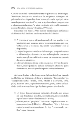 296  Ana Maria de Andrade Caldeira
Ciên­cia no ensino é como ferramenta de persuasão e intimidação.
Nesse caso, invoca­‑se a autoridade de um grande nome para re‑
primir dúvidas e impor doutrinas, invertendo assim a própria natu‑
reza do pensamento científico, que se apoia em fatos e argumentos
e não em nomes famosos: “a lei da gravitação universal é verdadeira
porque Newton a provou” (Martins, 1990, p.2).
De acordo com Bizzo (1992), existem três restrições à utilização
da História da Ciência no auxílio ao ensino de Ciências:
1) A primeira, é que as ideias do passado devam auxiliar o en‑
tendimento das ideias de agora, o que demandaria um con‑
texto no qual as teorias de hoje sejam “aparentadas” com as
do passado;
2) a segunda questão é a relação de hierarquia progressiva entre
as ideias antigas, simples e de pouca abrangência, e as novas
teorias, complexas e eficientes, o que na verdade, na maioria
das vezes, não acorre;
3) a terceira restrição refere­‑se às concepções prévias dos estu‑
dantes, muito parecidas com as explicações utilizadas pelos
cientistas do passado para interpretar certos fenômenos.
Ao tomar feições pedagógicas, uma elaboração teórica baseada
na História da Ciência pode levar a propostas “historicistas” ou
“recapitulacionistas” (Bizzo, 1991, citando a si próprio, 1992,
p.29). Existem ainda, segundo Bastos (1998, p.56), outras dificul‑
dades práticas ao uso desse tipo de abordagem na sala de aula:
1) Os textos disponíveis para subsidiar o trabalho dos alunos
em sala de aula não atendem, normalmente, às necessidades
específicas do ensino fundamental e médio;
2) existem poucas “propostas” concretas a respeito de como ex‑
plorar conteúdos de História e Filosofia da Ciência de forma
a atingir objetivos educacionais do tipo “compreender me‑
lhor” o que é ciência;
 
