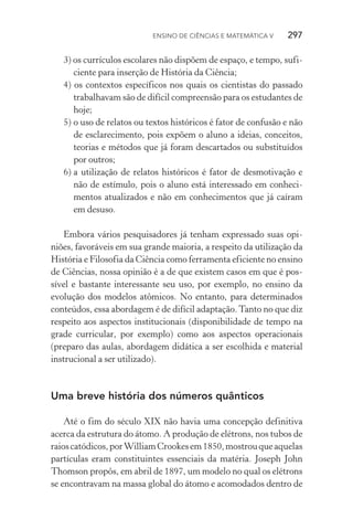 Ensino de Ciências e Matemática V   297
3) os currículos escolares não dispõem de espaço, e tempo, sufi‑
ciente para inserção de História da Ciência;
4) os contextos específicos nos quais os cientistas do passado
trabalhavam são de difícil compreensão para os estudantes de
hoje;
5)	o uso de relatos ou textos históricos é fator de confusão e não
de esclarecimento, pois expõem o aluno a ideias, conceitos,
teorias e métodos que já foram descartados ou substituídos
por outros;
6)	a utilização de relatos históricos é fator de desmotivação e
não de estímulo, pois o aluno está interessado em conheci‑
mentos atualizados e não em conhecimentos que já caíram
em desuso.
Embora vários pesquisadores já tenham expressado suas opi‑
niões, favoráveis em sua grande maioria, a respeito da utilização da
História e Filosofia da Ciência como ferramenta eficiente no ensino
de Ciências, nossa opinião é a de que existem casos em que é pos‑
sível e bastante interessante seu uso, por exemplo, no ensino da
evolução dos modelos atômicos. No entanto, para determinados
conteúdos, essa abordagem é de difícil adaptação. Tanto no que diz
respeito aos aspectos institucionais (disponibilidade de tempo na
grade curricular, por exemplo) como aos aspectos operacionais
(preparo das aulas, abordagem didática a ser escolhida e material
instrucional a ser utilizado).
Uma breve história dos números quânticos
Até o fim do século XIX não havia uma concepção definitiva
acerca da estrutura do átomo. A produção de elétrons, nos tubos de
raioscatódicos,porWilliamCrookesem1850,mostrouqueaquelas
partículas eram constituintes essenciais da matéria. Joseph John
Thomson propôs, em abril de 1897, um modelo no qual os elétrons
se encontravam na massa global do átomo e acomodados dentro de
 
