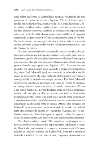 298  Ana Maria de Andrade Caldeira
uma esfera uniforme de eletricidade positiva, resultando em um
conjunto eletricamente neutro (Aquino, 2001). O físico neoze‑
landês Ernest Rutherford, em março de 1912, trabalhando na Uni‑
versidade de Manchester, Inglaterra, foi o primeiro a elaborar um
modelo atômico coerente, partindo de observações experimentais
sobre a deflexão de partículas α em anteparos metálicos. A pequena
quantidade de partículas α refletidas em grandes ângulos fez Ru‑
therford concluir que a carga positiva, e a maior parte da massa do
átomo, estariam concentradas em um volume muito pequeno, que
ele chamou de núcleo.
O átomo seria constituído desse núcleo central positivo circun‑
dado por elétrons, em número necessário e suficiente para neutra‑
lizar sua carga. Os elétrons girariam com velocidade suficiente para
que a força centrífuga compensasse a atração eletrostática exercida
pelo núcleo de cargas positivas (Aquino, 2001). Esse modelo, no
entanto, era inconsistente, pois, segundo a teoria eletromagnética
de James Clerk Maxwell, qualquer alteração de velocidade ou di‑
reção de movimento de uma partícula eletricamente carregada é
acompanhada da emissão de energia radiante. Em 1860, Maxwell
desenvolveu uma teoria propondo que todas as formas de radiação
se propagam no espaço vazio, vácuo, vibrando num campo elétrico
e em outro magnético, perpendiculares entre si. Com a irradiação
contínua de energia, os elétrons teriam suas órbitas diminuídas
progressivamente, tendo que girar mais rápido para compensar
a atração eletrostática do núcleo continuamente aumentada com a
diminuição da distância entre as cargas. Através das equações de
Maxwell, demonstrava­‑se que o modelo de átomo de Rutherford
teria uma duração de apenas 10­‑11
segundos (Aquino, 2001) e en‑
traria em colapso. O modelo capaz de explicar muitas das proprie‑
dadesdamatériaestavaemdesacordocomasleisdaeletrodinâmica.
Niels Bohr, em fevereiro de 1913, propôs um modelo que inter‑
pretaria melhor esses resultados experimentais. Aplicando a teoria
de Planck da quantização da energia e acrescentando três pos­
tulados ao modelo atômico de Rutherford, Bohr foi o primeiro
cientista a estabelecer que um elétron, enquanto permanece em
 