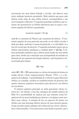 Ensino de Ciências e Matemática V   299
movimento em uma órbita fechada e circular, não absorve nem
emite radiação (primeiro postulado). Bohr admitiu que para cada
elétron existe mais de uma órbita estável, correspondente a um
nível energético diferente. O segundo postulado estabelece que so‑
mente são permissíveis as órbitas eletrônicas para as quais o mo‑
mento angular do elétron é quantizado :
		 momento angular = h/2p	(1)
onde h é a constante de Planck e p o momento do elétron . O mo‑
mento angular de uma partícula movendo­‑se em órbita circular é
dado por mvr, onde m é a massa da partícula, v a velocidade e r o
raio do círculo por ela descrito. O segundo postulado requer que as
órbitas estacionárias satisfaçam a condição mvr = nh/2p. O úl‑
timo postulado estabelece que o elétron pode mudar de uma órbita
para outra, desde que a transição seja acompanhada da emissão ou
absorção de um quantum de energia radiante, cuja frequência é de‑
terminada pela relação:
	 ΔE = hυ	 (2)
onde ΔE = Ei − Ef representam os valores da energia do átomo no
estado inicial e final, respectivamente (Russel, 1994), e υ a fre­
quência da radiação. A possibilidade de o elétron ocupar diferentes
órbitas, ou camadas, resultou no estabelecimento do primeiro dos
quatro números quânticos necessários para descrever um elétron
em um átomo.
O número quântico principal, n, pode apresentar valores in‑
teiros de 1 até infinito. Uma das vantagens do modelo atômico de
Bohr foi a possibilidade de explicar por que somente certas fre­
quências de luz eram irradiadas por átomos e, em alguns casos, pre‑
dizer esses valores. A emissão de luz, ou espectro do átomo, era
obtida com uma descarga elétrica através de uma amostra gasosa.
O gás excitado emitia radiação sob a forma de luz visível, ultravio‑
leta e infravermelha. A luz atravessava uma fenda ou prisma, que a
 