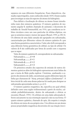 300  Ana Maria de Andrade Caldeira
separava em suas diferentes frequências. Esses dispositivos, cha‑
mados espectrógrafos, eram conhecidos desde 1859 e foram usados
para investigar as raias do espectro do átomo de hidrogênio.
Para definir a localização do elétron no átomo foram introdu‑
zidos mais dois números quânticos. O número quântico de mo‑
mento angular ℓ, também chamado de azimutal, é decorrente do
trabalho de Arnold Sommerfeld, em 1916, que considerou as ór‑
bitas circulares como um caso particular de órbitas elípticas, em
que os semieixos maior e menor são iguais (Russel, 1994, p.286­‑8).
Os elétrons de uma dada camada são agrupados em subcamadas,
caracterizadas por diferentes valores do número quântico ℓ e por
uma forma geométrica característica. Cada valor de ℓ corresponde a
uma diferente forma geométrica do orbital, ou tipo de orbital. Os
valores de ℓ são codificados por letras de acordo com o esquema
que se segue:
Valor do número quântico ℓ, correspondente às subcamadas:
Subcamada s...........ℓ = 0
Subcamada p..........ℓ = 1
Subcamada d..........ℓ = 2
Subcamada f...........ℓ = 3
Os primeiros estudos dos espectros de emissão de outros ele‑
mentos químicos além do hidrogênio apresentavam mais linhas do
que a teoria de Bohr podia explicar. Cientistas, analisando o es‑
pectro dos átomos de sódio, encontraram quatro diferentes tipos de
linha que chamaram de “sharp, principal, diffuse e fundamental”. A
letra inicial de cada uma dessas palavras foi usada para designar as
subcamadas apresentadas acima (s, p, d, f).
O número quântico magnético, m, especifica em qual orbital,
definido como uma região tridimensional a partir do núcleo, cal­
culada probabilisticamente, dentro da subcamada o elétron se
encontra (Russel, 1994). Os orbitais em uma dada subcamada di­
fe­rem unicamente na sua orientação espacial e não na sua forma. O
quarto número quântico, chamado de spin, diz respeito à rotação
do elétron em torno do seu próprio eixo. Um elétron em um átomo
possui propriedades magnéticas decorrentes de sua rotação (movi‑
 