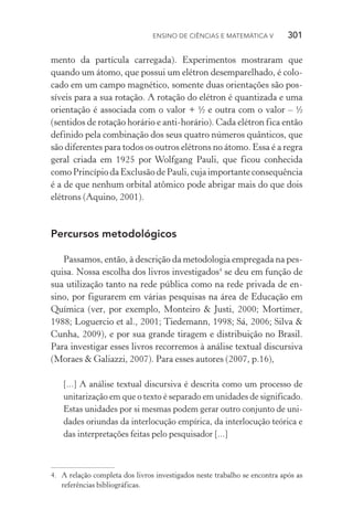 Ensino de Ciências e Matemática V   301
mento da partícula carregada). Experimentos mostraram que
quando um átomo, que possui um elétron desemparelhado, é colo‑
cado em um campo magnético, somente duas orientações são pos‑
síveis para a sua rotação. A rotação do elétron é quantizada e uma
orientação é associada com o valor + ½ e outra com o valor – ½
(sentidos de rotação horário e anti­‑horário). Cada elétron fica então
definido pela combinação dos seus quatro números quânticos, que
são diferentes para todos os outros elétrons no átomo. Essa é a regra
geral criada em 1925 por Wolfgang Pauli, que ficou conhecida
como Princípio da Exclusão de Pauli, cuja importante consequên­cia
é a de que nenhum orbital atômico pode abrigar mais do que dois
elétrons (Aquino, 2001).
Percursos metodológicos
Passamos, então, à descrição da metodologia empregada na pes‑
quisa. Nossa escolha dos livros investigados4
se deu em função de
sua utilização tanto na rede pública como na rede privada de en‑
sino, por figurarem em várias pesquisas na área de Educação em
Química (ver, por exemplo, Monteiro & Justi, 2000; Mortimer,
1988; Loguercio et al., 2001; Tiedemann, 1998; Sá, 2006; Silva &
Cunha, 2009), e por sua grande tiragem e distribuição no Brasil.
Para investigar esses livros recorremos à análise textual discursiva
(Moraes & Galiazzi, 2007). Para esses autores (2007, p.16),
[...] A análise textual discursiva é descrita como um processo de
unitarização em que o texto é separado em unidades de significado.
Estas unidades por si mesmas podem gerar outro conjunto de uni‑
dades oriundas da interlocução empírica, da interlocução teórica e
das interpretações feitas pelo pesquisador [...]
4.	 A relação completa dos livros investigados neste trabalho se encontra após as
referências bibliográficas.
 