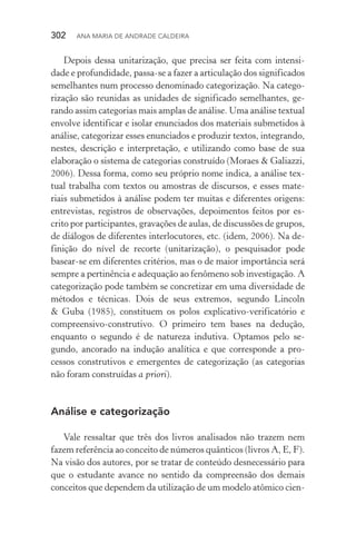 302  Ana Maria de Andrade Caldeira
Depois dessa unitarização, que precisa ser feita com intensi‑
dade e profundidade, passa­‑se a fazer a articulação dos significados
semelhantes num processo denominado categorização. Na catego‑
rização são reunidas as unidades de significado semelhantes, ge‑
rando assim categorias mais amplas de análise. Uma análise textual
envolve identificar e isolar enunciados dos materiais submetidos à
análise, categorizar esses enunciados e produzir textos, integrando,
nestes, descrição e interpretação, e utilizando como base de sua
elaboração o sistema de categorias construído (Moraes & Galiazzi,
2006). Dessa forma, como seu próprio nome indica, a análise tex‑
tual trabalha com textos ou amostras de discursos, e esses mate‑
riais submetidos à análise podem ter muitas e diferentes origens:
entrevistas, registros de observações, depoimentos feitos por es‑
crito por participantes, gravações de aulas, de discussões de grupos,
de diálogos de diferentes interlocutores, etc. (idem, 2006). Na de‑
finição do nível de recorte (unitarização), o pesquisador pode
basear­‑se em diferentes critérios, mas o de maior importância será
sempre a pertinência e adequação ao fenômeno sob investigação. A
categorização pode também se concretizar em uma diversidade de
métodos e técnicas. Dois de seus extremos, segundo Lincoln
& Guba (1985), constituem os polos explicativo­‑verificatório e
com­preensivo­‑construtivo. O primeiro tem bases na dedução,
enquan­to o segundo é de natureza indutiva. Optamos pelo se‑
gundo, ancorado na indução analítica e que corresponde a pro‑
cessos construtivos e emergentes de categorização (as categorias
não foram construídas a priori).
Análise e categorização
Vale ressaltar que três dos livros analisados não trazem nem
fazem referência ao conceito de números quânticos (livros A, E, F).
Na visão dos autores, por se tratar de conteúdo desnecessário para
que o estudante avance no sentido da compreensão dos demais
conceitos que dependem da utilização de um modelo atômico cien‑
 