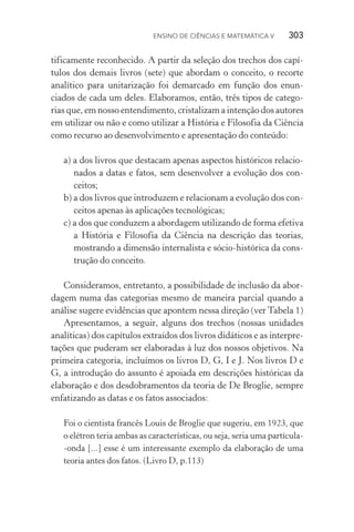 Ensino de Ciências e Matemática V   303
tificamente reconhecido. A partir da seleção dos trechos dos capí‑
tulos dos demais livros (sete) que abordam o conceito, o recorte
analítico para unitarização foi demarcado em função dos enun‑
ciados de cada um deles. Elaboramos, então, três tipos de catego‑
rias que, em nosso entendimento, cristalizam a intenção dos autores
em utilizar ou não e como utilizar a História e Filosofia da Ciência
como recurso ao desenvolvimento e apresentação do conteúdo:
a) a dos livros que destacam apenas aspectos históricos relacio‑
nados a datas e fatos, sem desenvolver a evolução dos con‑
ceitos;
b) a dos livros que introduzem e relacionam a evolução dos con‑
ceitos apenas às aplicações tecnológicas;
c) a dos que conduzem a abordagem utilizando de forma efetiva
a História e Filosofia da Ciência na descrição das teorias,
mostrando a dimensão internalista e sócio­‑histórica da cons‑
trução do conceito.
Consideramos, entretanto, a possibilidade de inclusão da abor‑
dagem numa das categorias mesmo de maneira parcial quando a
análise sugere evidências que apontem nessa direção (ver Tabela 1)
Apresentamos, a seguir, alguns dos trechos (nossas unidades
analíticas) dos capítulos extraídos dos livros didáticos e as interpre‑
tações que puderam ser elaboradas à luz dos nossos objetivos. Na
primeira categoria, incluímos os livros D, G, I e J. Nos livros D e
G, a introdução do assunto é apoiada em descrições históricas da
elaboração e dos desdobramentos da teoria de De Broglie, sempre
enfatizando as datas e os fatos associados:
Foi o cientista francês Louis de Broglie que sugeriu, em 1923, que
o elétron teria ambas as características, ou seja, seria uma partícula­
‑onda [...] esse é um interessante exemplo da elaboração de uma
teoria antes dos fatos. (Livro D, p.113)
 
