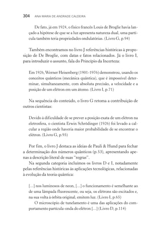 304  Ana Maria de Andrade Caldeira
De fato, já em 1924, o físico francês Louis de Broglie havia lan‑
çado a hipótese de que se a luz apresenta natureza dual, uma partí‑
cula também teria propriedades ondulatórias. (Livro G, p.94)
Também encontramos no livro J referências históricas à propo‑
sição de De Broglie, com datas e fatos relacionados. Já o livro I,
para introduzir o assunto, fala do Princípio da Incerteza:
Em 1926,Werner Heisenberg (1901­‑1976) demonstrou, usando os
conceitos quânticos (mecânica quântica), que é impossível deter‑
minar, simultaneamente, com absoluta precisão, a velocidade e a
posição de um elétron em um átomo. (Livro I, p.71)
Na sequência do conteúdo, o livro G retoma a contribuição de
outros cientistas:
Devido à dificuldade de se prever a posição exata de um elétron na
eletrosfera, o cientista Erwin Schrödinger (1926) foi levado a cal‑
cular a região onde haveria maior probabilidade de se encontrar o
elétron. (Livro G, p.95)
Por fim, o livro J destaca as ideias de Pauli & Hund para fechar
a determinação dos números quânticos (p.53), apresentando ape­
nas a descrição literal de suas “regras”.
Na segunda categoria incluímos os livros D e I, notadamente
pelas referências históricas às aplicações tecnológicas, relacionadas
à evolução da teoria quântica:
[...] nos luminosos de neon, [...] o funcionamento é semelhante ao
de uma lâmpada fluorescente, ou seja, os elétrons são excitados e,
na sua volta à órbita original, emitem luz. (Livro I, p.65)
O microscópio de tunelamento é uma das aplicações do com‑
portamento partícula­‑onda do elétron [...] (Livro D, p.114)
 