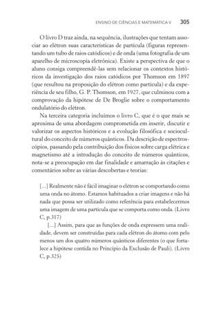 Ensino de Ciências e Matemática V   305
O livro D traz ainda, na sequência, ilustrações que tentam asso‑
ciar ao elétron suas características de partícula (figuras represen‑
tando um tubo de raios catódicos) e de onda (uma fotografia de um
aparelho de microscopia eletrônica). Existe a perspectiva de que o
aluno consiga compreendê­‑las sem relacionar os contextos histó‑
ricos da investigação dos raios catódicos por Thomson em 1897
(que resultou na proposição do elétron como partícula) e da expe­
riência de seu filho, G. P. Thomson, em 1927, que culminou com a
comprovação da hipótese de De Broglie sobre o comportamento
ondulatório do elétron.
Na terceira categoria incluímos o livro C, que é o que mais se
aproxima de uma abordagem comprometida em inserir, discutir e
valorizar os aspectos históricos e a evolução filosófica e sociocul‑
tural do conceito de números quânticos. Da descrição de espectros‑
cópios, passando pela contribuição dos físicos sobre carga elétrica e
magnetismo até a introdução do conceito de números quânticos,
nota­‑se a preocupação em dar finalidade e amarração às citações e
comentários sobre as várias descobertas e teorias:
[...] Realmente não é fácil imaginar o elétron se comportando como
uma onda no átomo. Estamos habituados a criar imagens e não há
nada que possa ser utilizado como referência para estabelecermos
uma imagem de uma partícula que se comporta como onda. (Livro
C, p.317)
[...] Assim, para que as funções de onda expressem uma reali‑
dade, devem ser construídas para cada elétron do átomo com pelo
menos um dos quatro números quânticos diferentes (o que forta‑
lece a hipótese contida no Princípio da Exclusão de Pauli). (Livro
C, p.325)
 