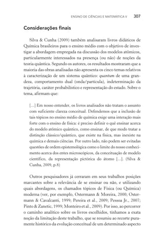 Ensino de Ciências e Matemática V   307
Considerações finais
Silva & Cunha (2009) também analisaram livros didáticos de
Química brasileiros para o ensino médio com o objetivo de inves‑
tigar a abordagem empregada na discussão dos modelos atômicos,
particularmente interessados na presença (ou não) de noções da
teoria quântica. Segundo os autores, os resultados mostraram que a
maioria das obras analisadas não apresenta os cinco temas relativos
à caracterização de um sistema quântico: quantum de uma gran‑
deza, comportamento dual (onda/partícula), indeterminação da
trajetória, caráter probabilístico e representação do estado. Sobre o
tema, afirmam que:
[...] Em nosso entender, os livros analisados não tratam o assunto
com suficiente clareza conceitual. Defendemos que a inclusão de
tais tópicos no ensino médio de química exige uma interação mais
forte com o ensino de física: é preciso definir o quê ensinar acerca
do modelo atômico quântico, como ensinar, de que modo tratar a
distinção clássico/quântico, que existe na física, mas inexiste na
química e demais ciências. Por outro lado, não podem ser evitadas
questões de ordem epistemológica como o limite do nosso conheci‑
mento acerca dos entes microscópicos, da conceituação de modelo
científico, da representação pictórica do átomo [...]. (Silva &
Cunha, 2009, p.8)
Outros pesquisadores já cerraram em seus trabalhos posições
marcantes sobre a relevância de se ensinar ou não, e utilizando
quais abordagens, os chamados tópicos de Física (ou Química)
moderna (ver, por exemplo, Ostermann & Moreira, 2000; Oster‑
mann & Cavalcanti, 1999; Pereira et al., 2009; Pessoa Jr., 2007;
Pinto & Zanetic, 1999; Monteiro et al., 2009). Por isso, ao percorrer
o caminho analítico sobre os livros escolhidos, tínhamos a exata
noção da limitação deste trabalho, que se resumiu ao recorte pura‑
mente histórico da evolução conceitual de um determinado aspecto
 