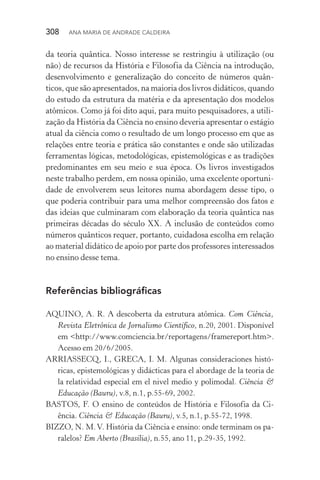 308  Ana Maria de Andrade Caldeira
da teoria quântica. Nosso interesse se restringiu à utilização (ou
não) de recursos da História e Filosofia da Ciência na introdução,
desenvolvimento e generalização do conceito de números quân‑
ticos, que são apresentados, na maioria dos livros didáticos, quando
do estudo da estrutura da matéria e da apresentação dos modelos
atômicos. Como já foi dito aqui, para muito pesquisadores, a utili‑
zação da História da Ciência no ensino deveria apresentar o estágio
atual da ciência como o resultado de um longo processo em que as
relações entre teoria e prática são constantes e onde são utilizadas
ferramentas lógicas, metodológicas, epistemológicas e as tradições
predominantes em seu meio e sua época. Os livros investigados
neste trabalho perdem, em nossa opinião, uma excelente oportuni‑
dade de envolverem seus leitores numa abordagem desse tipo, o
que poderia contribuir para uma melhor compreensão dos fatos e
das ideias que culminaram com elaboração da teoria quântica nas
primeiras décadas do século XX. A inclusão de conteúdos como
números quânticos requer, portanto, cuidadosa escolha em relação
ao material didático de apoio por parte dos professores interessados
no ensino desse tema.
Referências bibliográficas
AQUINO, A. R. A descoberta da estrutura atômica. Com Ciência,
Revista Eletrônica de Jornalismo Científico, n.20, 2001. Disponível
em <http://www.comciencia.br/reportagens/framereport.htm>.
Acesso em 20/6/2005.
ARRIASSECQ, I., GRECA, I. M. Algunas consideraciones histó‑
ricas, epistemológicas y didácticas para el abordage de la teoria de
la relatividad especial em el nivel medio y polimodal. Ciência &
Educação (Bauru), v.8, n.1, p.55­‑69, 2002.
BASTOS, F. O ensino de conteúdos de História e Filosofia da Ci‑
ência. Ciência & Educação (Bauru), v.5, n.1, p.55­‑72, 1998.
BIZZO, N. M.V. História da Ciência e ensino: onde terminam os pa‑
ralelos? Em Aberto (Brasília), n.55, ano 11, p.29­‑35, 1992.
 