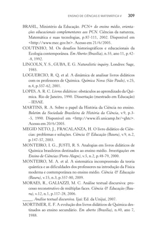 Ensino de Ciências e Matemática V   309
BRASIL, Ministério da Educação. PCN+ do ensino médio, orienta‑
ções educacionais complementares aos PCN. Ciências da natureza,
Matemática e suas tecnologias, p.87­‑111, 2002. Disponível em
<http://www.mec.gov.br>. Acesso em 21/6/2005.
COUTINHO, M. Os desafios historiográficos e educacionais da
Ecologia contemporânea. Em Aberto (Brasília), n.55, ano 11, p.42­
‑8, 1992.
LINCOLN, Y. S., GUBA, E. G. Naturalistic inquiry. Londres: Sage,
1985.
LOGUERCIO, R. Q. et al. A dinâmica de analisar livros didáticos
com os professores de Química. Química Nova (São Paulo), v.25,
n.4, p.557­‑62, 2001.
LOPES, A. R. C. Livros didáticos: obstáculos ao aprendizado da Quí‑
mica. Rio de Janeiro, 1990. Dissertação (mestrado em Educação)
– IESAE.
MARTINS, R. A. Sobre o papel da História da Ciência no ensino.
Boletim da Sociedade Brasileira de História da Ciência, v.9, p.3­
‑5, 1990. Disponível em <http://www.ifi.unicamp.br/~ghtc>.
Acesso em 20/6/2005.
MEGID NETO, J., FRACALANZA, H. O livro didático de Ciên‑
cias: problemas e soluções. Ciência & Educação (Bauru), v.9, n.2,
p.147­‑57, 2003.
MONTEIRO, I. G., JUSTI, R. S. Analogias em livros didáticos de
Química brasileiros destinados ao ensino médio. Investigações em
Ensino de Ciências (Porto Alegre), v.5, n.2, p.48­‑79, 2000.
MONTEIRO, M. A. et al. A sistemática incompreensão da teoria
quântica e as dificuldades dos professores na introdução da Física
moderna e contemporânea no ensino médio. Ciência & Educação
(Bauru), v.15, n.3, p.557­‑80, 2009.
MORAES, R., GALIAZZI, M. C. Análise textual discursiva: pro‑
cesso reconstrutivo de múltiplas faces. Ciência & Educação (Bau­
ru), v.12, n.1, p.117­‑28, 2006.
_____. Análise textual discursiva. Ijuí: Ed. da Unijuí, 2007.
MORTIMER, E. F. A evolução dos livros didáticos de Química des‑
tinados ao ensino secundário. Em aberto (Brasília), n.40, ano 7,
1988.
 