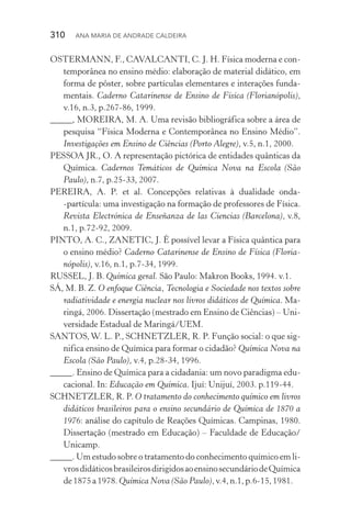 310  Ana Maria de Andrade Caldeira
OSTERMANN, F., CAVALCANTI, C. J. H. Física moderna e con‑
temporânea no ensino médio: elaboração de material didático, em
forma de pôster, sobre partículas elementares e interações funda‑
mentais. Caderno Catarinense de Ensino de Física (Florianópolis),
v.16, n.3, p.267­‑86, 1999.
_____, MOREIRA, M. A. Uma revisão bibliográfica sobre a área de
pesquisa “Física Moderna e Contemporânea no Ensino Médio”.
Investigações em Ensino de Ciências (Porto Alegre), v.5, n.1, 2000.
PESSOA JR., O. A representação pictórica de entidades quânticas da
Química. Cadernos Temáticos de Química Nova na Escola (São
Paulo), n.7, p.25­‑33, 2007.
PEREIRA, A. P. et al. Concepções relativas à dualidade onda­
‑partícula: uma investigação na formação de professores de Física.
Revista Electrónica de Enseñanza de las Ciencias (Barcelona), v.8,
n.1, p.72­‑92, 2009.
PINTO, A. C., ZANETIC, J. É possível levar a Física quântica para
o ensino médio? Caderno Catarinense de Ensino de Física (Floria‑
nópolis), v.16, n.1, p.7­‑34, 1999.
RUSSEL, J. B. Química geral. São Paulo: Makron Books, 1994. v.1.
SÁ, M. B. Z. O enfoque Ciência, Tecnologia e Sociedade nos textos sobre
radiatividade e energia nuclear nos livros didáticos de Química. Ma‑
ringá, 2006. Dissertação (mestrado em Ensino de Ciências) – Uni‑
versidade Estadual de Maringá/UEM.
SANTOS,W. L. P., SCHNETZLER, R. P. Função social: o que sig‑
nifica ensino de Química para formar o cidadão? Química Nova na
Escola (São Paulo), v.4, p.28­‑34, 1996.
_____. Ensino de Química para a cidadania: um novo paradigma edu‑
cacional. In: Educação em Química. Ijuí: Unijuí, 2003. p.119­‑44.
SCHNETZLER, R. P. O tratamento do conhecimento químico em livros
didáticos brasileiros para o ensino secundário de Química de 1870 a
1976: análise do capítulo de Reações Químicas. Campinas, 1980.
Dissertação (mestrado em Educação) – Faculdade de Educação/
Unicamp.
_____. Um estudo sobre o tratamento do conhecimento químico em li‑
vrosdidáticosbrasileirosdirigidosaoensinosecundáriodeQuímica
de1875a1978.Química Nova(São Paulo),v.4,n.1,p.6­‑15,1981.
 