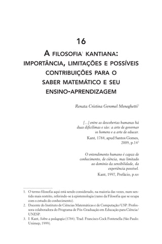 16
A filosofia1
kantiana:
importância, limitações e possíveis
contribuições para o
saber matemático e seu
ensino­‑aprendizagem
Renata Cristina Geromel Meneghetti2
[...] entre as descobertas humanas há
duas dificílimas e são: a arte de governar
os homens e a arte de educar.
Kant, 1784, apud Santos Gomes,
2009, p.143
O entendimento humano é capaz de
conhecimento, de ciência, mas limitado
ao domínio da sensibilidade, da
experiência possível.
Kant, 1997, Prefácio, p.xv
1.	 O termo filosofia aqui está sendo considerado, na maioria das vezes, num sen‑
tido mais restrito, referindo­‑se à epistemologia (ramo da Filosofia que se ocupa
com o estudo do conhecimento).
2.	 Docente do Instituto de Ciências Matemáticas e de Computação/USP. Profes‑
sora colaboradora do Programa de Pós­‑Graduação em Educação para Ciência/
UNESP.
3.	 I. Kant, Sobre a pedagogia (1784). Trad. Francisco Cock Fontenella (São Paulo:
Unimep, 1999).
 