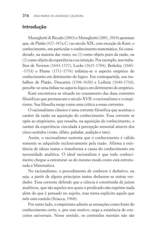 316  Ana Maria de Andrade Caldeira
Introdução
Meneghetti & Bicudo (2003) e Meneghetti (2001, 2010) apontam
que, de Platão (427­‑347a.C.) ao século XIX, com exceção de Kant, o
conhecimento, em particular o conhecimento matemático, foi consi‑
derado, na maioria das vezes, ou (1) como objeto puro da razão, ou
(2) como objeto da experiência e ou intuição. Por exemplo, nos traba‑
lhos de Newton (1643­‑1727), Locke (1621­‑1704), Berkeley (1685­
‑1753) e Hume (1711­‑1776) enfatiza­‑se o aspecto empírico do
conhecimento em detrimento do lógico. Em contrapartida, nos tra‑
balhos de Platão, Descartes (1596­‑1650) e Leibniz (1646­‑1716),
percebe­‑se uma ênfase no aspecto lógico em detrimento do empírico.
Kant encontrava­‑se situado no cruzamento das duas correntes
filosóficas que permeavam o século XVII: o racionalismo e o empi‑
rismo. Sua filosofia surge como uma crítica a essas correntes.
O racionalismo clássico é uma corrente filosófica que acentua o
caráter da razão na aquisição do conhecimento. Essa corrente se
opõe ao empirismo, que ressalta, na aquisição do conhecimento, o
caráter da experiência vinculada à percepção sensorial através dos
cinco sentidos (visão, olfato, paladar, audição e tato).
Assim, o racionalismo sustenta que o conhecimento é válido
somente se adquirido exclusivamente pela razão. Afirma a exis‑
tência de ideias inatas e transforma a causa do conhecimento em
necessidade analítica. O ideal racionalista é que todo conheci‑
mento chegue a estruturar­‑se do mesmo modo como está estrutu‑
rada a Matemática.
No racionalismo, o procedimento de conhecer é dedutivo, ou
seja, a partir de alguns princípios inatos deduzem­‑se outras ver‑
dades. Essa corrente defende que a ciência é constituída de juízos
analíticos, que são aqueles nos quais o predicado não exprime nada
além do que é pensado no sujeito, mas torna explícito aquilo que
nele está contido (Sciacca, 1968).
Por outro lado, o empirismo admite as sensações como fonte do
conhecimento certo; e, por esse motivo, nega a existência de con‑
ceitos universais. Nesse sentido, os conteúdos mentais não são
 