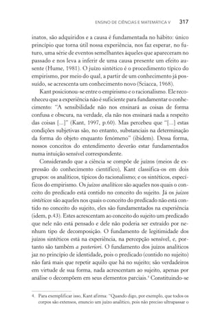 Ensino de Ciências e Matemática V   317
inatos, são adquiridos e a causa é fundamentada no hábito: único
princípio que torna útil nossa experiência, nos faz esperar, no fu‑
turo, uma série de eventos semelhantes àqueles que apareceram no
passado e nos leva a inferir de uma causa presente um efeito au‑
sente (Hume, 1981). O juízo sintético é o procedimento típico do
empirismo, por meio do qual, a partir de um conhecimento já pos‑
suído, se acrescenta um conhecimento novo (Sciacca, 1968).
Kant posicionou­‑se entre o empirismo e o racionalismo. Ele reco‑
nheceu que a experiência não é suficiente para fundamentar o conhe‑
cimento: “A sensibilidade não nos ensinará as coisas de forma
confusa e obscura, na verdade, ela não nos ensinará nada a respeito
das coisas [...]” (Kant, 1997, p.60). Mas percebeu que “[...] estas
condições subjetivas são, no entanto, substanciais na determinação
da forma do objeto enquanto fenómeno” (ibidem). Dessa forma,
nossos conceitos do entendimento deverão estar fundamentados
numa intuição sensível correspondente.
Considerando que a ciência se compõe de juízos (meios de ex‑
pressão do conhecimento científico), Kant classifica­‑os em dois
grupos: os analíticos, típicos do racionalismo; e os sintéticos, especí‑
ficos do empirismo. Os juízos analíticos são aqueles nos quais o con‑
ceito do predicado está contido no conceito do sujeito. Já os juízos
sintéticos são aqueles nos quais o conceito do predicado não está con‑
tido no conceito do sujeito, eles são fundamentados na experiência
(idem, p.43). Estes acrescentam ao conceito do sujeito um predicado
que nele não está pensado e dele não poderia ser extraído por ne‑
nhum tipo de decomposição. O fundamento de legitimidade dos
juí­zos sintéticos está na experiência, na percepção sensível, e, por‑
tanto são também a posteriori. O fundamento dos juízos analíticos
jaz no princípio de identidade, pois o predicado (contido no sujeito)
não fará mais que repetir aquilo que há no sujeito; são verdadeiros
em virtude de sua forma, nada acrescentam ao sujeito, apenas por
análise o decompõem em seus elementos parciais.4
Constituindo­‑se
4.	 Para exemplificar isso, Kant afirma: “Quando digo, por exemplo, que todos os
corpos são extensos, enuncio um juízo analítico, pois não preciso ultrapassar o
 