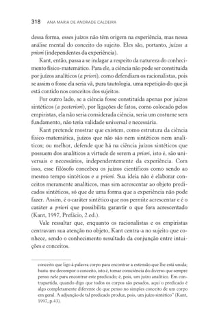 318  Ana Maria de Andrade Caldeira
dessa forma, esses juízos não têm origem na experiência, mas nessa
análise mental do conceito do sujeito. Eles são, portanto, juízos a
priori (independentes da experiência).
Kant, então, passa a se indagar a respeito da natureza do conheci‑
mento físico­‑matemático. Para ele, a ciência não pode ser constituída
por juízos analíticos (a priori), como defendiam os racio­nalistas, pois
se assim o fosse ela seria vã, pura tautologia, uma repetição do que já
está contido nos conceitos dos sujeitos.
Por outro lado, se a ciência fosse constituída apenas por juízos
sintéticos (a posteriori), por ligações de fatos, como colocado pelos
empiristas, ela não seria considerada ciência, seria um costume sem
fundamento, não teria validade universal e necessária.
Kant pretende mostrar que existem, como estrutura da ciência
físico­‑matemática, juízos que não são nem sintéticos nem analí‑
ticos; ou melhor, defende que há na ciência juízos sintéticos que
possuem dos analíticos a virtude de serem a priori, isto é, são uni‑
versais e necessários, independentemente da experiência. Com
isso, esse filósofo concebeu os juízos científicos como sendo ao
mesmo tempo sintéticos e a priori. Sua ideia não é elaborar con‑
ceitos meramente analíticos, mas sim acrescentar ao objeto predi‑
cados sintéticos, só que de uma forma que a experiência não pode
fazer. Assim, é o caráter sintético que nos permite acrescentar e é o
caráter a priori que possibilita garantir o que fora acrescentado
(Kant, 1997, Prefácio, 2.ed.).
Vale ressaltar que, enquanto os racionalistas e os empiristas
centravam sua atenção no objeto, Kant centra­‑a no sujeito que co‑
nhece, sendo o conhecimento resultado da conjunção entre intui‑
ções e conceitos.
conceito que ligo à palavra corpo para encontrar a extensão que lhe está unida;
basta­‑me decompor o conceito, isto é, tomar consciência do diverso que sempre
penso nele para encontrar este predicado; é, pois, um juízo analítico. Em con‑
trapartida, quando digo que todos os corpos são pesados, aqui o predicado é
algo completamente diferente do que penso no simples conceito de um corpo
em geral. A adjunção de tal predicado produz, pois, um juízo sintético” (Kant,
1997, p.43).
 