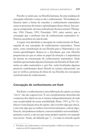 Ensino de Ciências e Matemática V   319
Percebe­‑se assim que, na filosofia kantiana, há uma mudança de
concepção referente a como se dá o conhecimento. Tal mudança in‑
fluencia tanto a forma de conceber o conhecimento matemático
como os processos de ensino e aprendizagem dessa ciência. Isso por‑
que se compreende, tal como indicado por diversos autores (Thomp‑
son, 1984; Dossey, 1992; Fiorentini, 1995, entre outros), que a
con­cepção que o professor tem de conhecimento matemático in‑
fluencia sua prática em sala de aula.
A seguir será abordada a concepção de conhecimento de Kant,
seguida de sua concepção de conhecimento matemático. Nessa
parte, como contribuição de sua filosofia para a Matemática e seu
ensino­‑aprendizagem destaca­‑se a elucidação que essa filosofia
proporciona no que se refere ao papel da intuição e à importância
da mesma na estruturação do conhecimento matemático. Serão
também apresentadas algumas limitações da filosofia de Kant refe‑
rentes ao saber matemático e, por fim, serão focalizadas algumas
possíveis contribuições desse filósofo ao cenário educacional, em
que se verifica a presença de ideias de sua filosofia em concepções
construtivistas de conhecimento.
Concepção de conhecimento em Kant
Em Kant, o conhecimento é uma elaboração do sujeito; as coisas
“em si” não são cognoscíveis. É­‑nos completamente desconhecida
a natureza dos objetivos em si mesma independentemente de toda
essa receptividade da nossa sensibilidade (Kant, 1997, p.79). Co‑
nhecer é uma função ativa do sujeito, não é receber algo que está aí,
e sim criar algo que se conhece (em termos kantianos, colocar algo).
Paraele,nãopodemosconhecer,comnecessidadeeuniversalidade,5
portanto a priori, a não ser que nosso próprio espírito crie segundo
seus níveis. Assim, ele defende que “[...] a razão só entende aquilo
5.	 Em Kant, um conhecimento é universal quando é válido em todo lugar e é ne‑
cessário se ele for imprescindível.
 