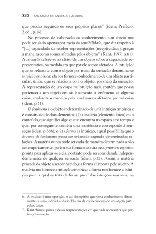 320  Ana Maria de Andrade Caldeira
que produz segundo os seus próprios planos” (idem, Prefácio,
2.ed., p.18).
No processo de elaboração do conhecimento, um objeto nos
pode ser dado apenas por meio da sensibilidade, que diz respeito à
“[...] capacidade de receber representações (receptividade), graças
à maneira como somos afetados pelos objetos” (Kant, 1997, p.61).
A sensação refere­‑se ao efeito de um objeto sobre a capacidade re‑
presentativa, na medida em que por ele somos afetados. A intuição6
que se relaciona com o objeto por meio da sensação denomina­‑se
intuição empírica: ela nos fornece conhecimento de um objeto parti‑
cular, único, que se relaciona com o objeto, por meio da sensação.
A representação de um corpo na intuição nada contém que possa
pertencer a um objeto em si: é somente o fenômeno de alguma
coisa, mediante a maneira pela qual somos afetados por tal coisa
(idem, p.61).
O fenômeno é o objeto indeterminado de uma intuição empírica e
é constituído de dois elementos: (1) a matéria (elemento físico) ou o
conteúdo, que significa algo que se encontra no espaço e no tempo e
que, por conseguinte, contém uma existência e corresponde à sen­
sação (idem, p.586); e (2) a forma da intuição, a qual possibilita que o
diverso do fenômeno possa ser ordenado segundo determinadas re­
lações. A matéria nunca pode ser dada de maneira determinada a não
ser empiricamente, porém sua forma encontra­‑se a priori no espírito,
pronta para aplicar­‑se a ela, portanto pode ser considerada indepen‑
dentemente de qualquer sensação (idem, p.62). Assim, a matéria
procede do objeto a ser conhecido, e a forma é imposta pelo sujeito. A
matéria nos fornece a intuição empírica; a forma nos fornece a intui‑
ção pura, a qual se trata da forma pura7
das intuições sensíveis, na
6.	 A intuição é uma operação, o ato do espírito que toma conhecimento direta‑
mente de uma individualidade. Ela nos dá conhecimento de um objeto parti‑
cular, único.
7.	 Kant chamou puras todas as reapresentações em que nada se encontra que per‑
tença à sensação.
 