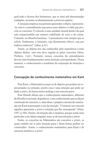 Ensino de Ciências e Matemática V   321
qual todo o diverso dos fenômenos, que se intui sob determinadas
condições, encontra­‑se absolutamente a priori no espírito.
A intuição empírica nos permite apreender o objeto, representá­
‑lo; mas é o entendimento que pensa esses objetos e é dele que pro‑
vêm os conceitos. O conceito é uma unidade mental dentro da qual
está compreendido um número indefinido de seres e de coisas.
Contudo, na filosofia kantiana, “o pensamento tem sempre que se
referir, finalmente, a intuições, seja diretamente (direct), seja por
rodeios (indirecte)” (idem, p.61).
Assim, os objetos nos são conhecidos pela experiência (como
objetos dados), mas esta deve regular­‑se pelos conceitos (idem,
Prefácio, 2.ed.). Portanto, nossos conceitos do entendimento
devem estar fundamentados numa intuição correspondente. Dessa
maneira, o conhecimento é resultante da conjunção de intuições e
conceitos.
Concepção de conhecimento matemático em Kant
Para Kant, a Matemática ocupa­‑se de objetos que podem ser re‑
presentados na intuição, porém essa é uma intuição que pode ser
dada a priori, de forma muito análoga a um conceito puro.
Esse filósofo afirma que o conhecimento matemático, diferente
do filosófico (racional, dogmático), é um conhecimento que se dá por
construção de conceitos, e, além disso, o próprio conceito de constru‑
ção em Kant já pressupõe o uso da intuição: “Construir um conceito
significa apresentar a priori a intuição que lhe corresponde” (Kant,
1997, p.580). Porém, tal intuição não é empírica, porque senão seria
particular a um objeto singular; trata­‑se de uma intuição a priori.
Então, os conceitos na Matemática são conceitos a priori, os
quais contêm em si uma intuição pura e dessa forma podem ser
construídos. Assim, o conhecimento matemático para Kant é de
natureza sintética e a priori.
 