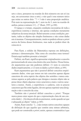 324  Ana Maria de Andrade Caldeira
sete e cinco, pensamos na reunião de dois números em um só (ou
seja, em acrescentar cinco a sete), e não qual é esse número único
que reúne os outros dois: “7 + 5 não é uma proposição analítica.
Pois nem na representação do 7, nem na do 5, nem na reunião de
ambos, penso o número 12 [...]” (Kant, 1997, p.200).
O espaço e o tempo, enquanto condições necessárias de toda a
experiência (externa e interna), são apenas condições meramente
subjetivas da nossa intuição. Relativamente a essas condições, por‑
tanto, todos os objetos são simples fenômenos e não coisas dadas
em si mesmas. Consequentemente, muito se poderá colocar a priori
acerca da forma desses fenômenos, mas nada se poderá dizer da
coisa em si.
Para Kant, a solidez da Matemática repousa em definições,
axiomas e demonstrações. Mas como ele concebeu esses termos?
Estaria aqui também presente a intuição?
Definir, em Kant, significa apresentar originalmente o conceito
pormenorizado de uma coisa dentro dos seus limites. Dessa forma,
ele argumentou que não podemos definir: (1) nem os conceitos
dados empiricamente, e (2) nem os dados a priori (idem, p.589).
Kant argumentou que não é possível definir conceitos empiri‑
camente dados, visto que temos em tais conceitos apenas alguns
caracteres de certa espécie dos objetos dos sentidos e nunca esta‑
remos seguros se pela palavra que designa o mesmo objeto não se
pense desse objeto algumas vezes caracteres a mais e outros carac‑
teres a menos. Assim, a experiência e a palavra, com os poucos
caracteres que lhe estão ligados, devem apenas exprimir uma de­sig­
nação e não o conceito da coisa.
Também não é possível definir conceitos a priori: “Porque
nunca posso estar seguro de que a representação clara de um con‑
ceito dado [...] foi desenvolvida no pormenor, senão quando sei que
é adequada ao objeto” (idem, p.589).
Assim, Kant conclui: “[...] não restam outros conceitos capazes
de definição do que aqueles que contêm uma síntese arbitrária,
que pode ser construída a priori; assim, apenas a matemática é que
 