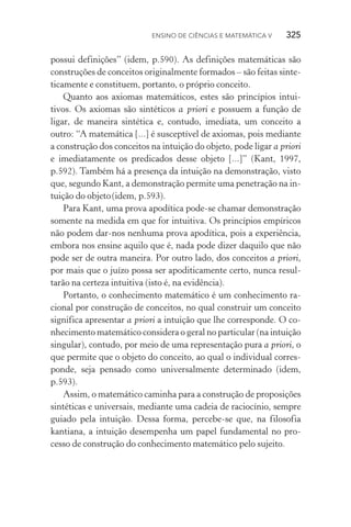 Ensino de Ciências e Matemática V   325
possui definições” (idem, p.590). As definições matemáticas são
construções de conceitos originalmente formados – são feitas sinte‑
ticamente e constituem, portanto, o próprio conceito.
Quanto aos axiomas matemáticos, estes são princípios intui‑
tivos. Os axiomas são sintéticos a priori e possuem a função de
ligar, de maneira sintética e, contudo, imediata, um conceito a
outro: “A matemática [...] é susceptível de axiomas, pois mediante
a construção dos conceitos na intuição do objeto, pode ligar a priori
e imediatamente os predicados desse objeto [...]” (Kant, 1997,
p.592). Também há a presença da intuição na demonstração, visto
que, segundo Kant, a demonstração permite uma penetração na in‑
tuição do objeto(idem, p.593).
Para Kant, uma prova apodítica pode­‑se chamar demonstração
somente na medida em que for intuitiva. Os princípios empíricos
não podem dar­‑nos nenhuma prova apodítica, pois a experiência,
embora nos ensine aquilo que é, nada pode dizer daquilo que não
pode ser de outra maneira. Por outro lado, dos conceitos a priori,
por mais que o juízo possa ser apoditicamente certo, nunca resul‑
tarão na certeza intuitiva (isto é, na evidência).
Portanto, o conhecimento matemático é um conhecimento ra‑
cional por construção de conceitos, no qual construir um conceito
significa apresentar a priori a intuição que lhe corresponde. O co‑
nhecimento matemático considera o geral no particular (na intuição
singular), contudo, por meio de uma representação pura a priori, o
que permite que o objeto do conceito, ao qual o individual corres‑
ponde, seja pensado como universalmente determinado (idem,
p.593).
Assim, o matemático caminha para a construção de proposições
sintéticas e universais, mediante uma cadeia de raciocínio, sempre
guiado pela intuição. Dessa forma, percebe­‑se que, na filosofia
kantiana, a intuição desempenha um papel fundamental no pro‑
cesso de construção do conhecimento matemático pelo sujeito.
 