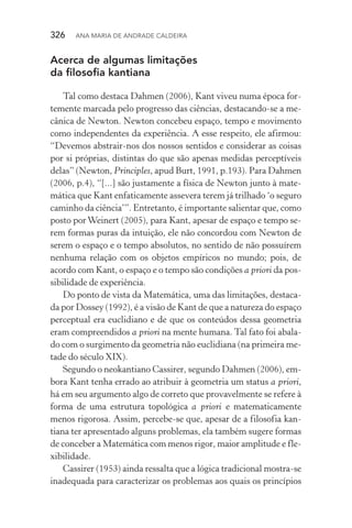 326  Ana Maria de Andrade Caldeira
Acerca de algumas limitações
da filosofia kantiana
Tal como destaca Dahmen (2006), Kant viveu numa época for‑
temente marcada pelo progresso das ciências, destacando­‑se a me‑
cânica de Newton. Newton concebeu espaço, tempo e movimento
como independentes da experiência. A esse respeito, ele afirmou:
“Devemos abstrair­‑nos dos nossos sentidos e considerar as coisas
por si próprias, distintas do que são apenas medidas perceptíveis
delas” (Newton, Principles, apud Burt, 1991, p.193). Para Dahmen
(2006, p.4), “[...] são justamente a física de Newton junto à mate‑
mática que Kant enfaticamente assevera terem já trilhado ‘o seguro
caminho da ciência’”. Entretanto, é importante salientar que, como
posto porWeinert (2005), para Kant, apesar de espaço e tempo se‑
rem formas puras da intuição, ele não concordou com Newton de
serem o espaço e o tempo absolutos, no sentido de não possuírem
nenhuma relação com os objetos empíricos no mundo; pois, de
acordo com Kant, o espaço e o tempo são condições a priori da pos‑
sibilidade de experiência.
Do ponto de vista da Matemática, uma das limitações, destaca‑
da por Dossey (1992), é a visão de Kant de que a natureza do espaço
perceptual era euclidiano e de que os conteúdos dessa geo­metria
eram compreendidos a priori na mente humana. Tal fato foi abala‑
do com o surgimento da geometria não euclidiana (na primeira me‑
tade do século XIX).
Segundo o neokantiano Cassirer, segundo Dahmen (2006), em‑
bora Kant tenha errado ao atribuir à geometria um status a priori,
há em seu argumento algo de correto que provavelmente se refere à
forma de uma estrutura topológica a priori e matematicamente
menos rigorosa. Assim, percebe­‑se que, apesar de a filosofia kan‑
tiana ter apresentado alguns problemas, ela também sugere formas
de conceber a Matemática com menos rigor, maior amplitude e fle‑
xibilidade.
Cassirer (1953) ainda ressalta que a lógica tradicional mostra­‑se
inadequada para caracterizar os problemas aos quais os princípios
 
