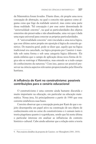 Ensino de Ciências e Matemática V   327
da Matemática foram levados. Diante disso, ele propõe uma nova
concepção de abstração, na qual o conceito não aparece como al‑
guma coisa que foge da realidade sensível, mas como uma parte
dessa realidade. Tal concepção é por esse autor denominada de
“universalidade concreta”, na qual as particularidades dos objetos
concretos são preservadas e não abandonadas, uma vez que é dada
uma regra universal para conectar as próprias particularidades.
A “universalidade concreta” está vinculada a uma nova lógica,
que esse último autor propõe em oposição à lógica do conceito ge‑
nérico. De maneira geral, pode­‑se dizer que, aquilo que na lógica
tradicional era cancelado, na lógica proposta por Cassirer é man‑
tido sob outra forma e sob uma categoria lógica diferente. Ele
ainda enfatiza que o campo de aplicação dessa nova forma de ló‑
gica não se restringe à Matemática, mas estende­‑se a todo campo
do conhecimento da natureza.9
Com isso, parece ser possível pre‑
servar na ciência aspectos relevantes proporcionados pela filosofia
kantiana.
A influência de Kant no construtivismo: possíveis
contribuições para o cenário educacional
O construtivismo é uma corrente ainda bastante discutida e
muito importante na educação, em particular na educação mate‑
mática. Nessa área, foi principalmente a partir de 1980 que essa
corrente estabeleceu suas bases.
Convém observar que a concepção posta por Kant de que o su‑
jeito desempenha um papel ativo na construção de seu objeto de
conhecimento está no cerne do construtivismo e é comum tanto à
teoria piagetiana quanto à vygotskyana, sendo que há nesta última
o particular interesse em analisar as influências do contexto
histórico­‑cultural. Cabe ainda salientar que a relação entre a teoria
9.	 Para maiores detalhes da proposta de Cassirer, ver Meneghetti (2001, 2010).
 