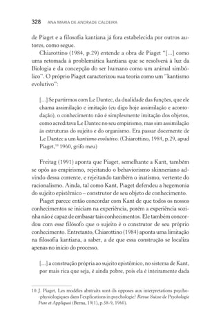 328  Ana Maria de Andrade Caldeira
de Piaget e a filosofia kantiana já fora estabelecida por outros au‑
tores, como segue.
Chiarottino (1984, p.29) entende a obra de Piaget “[...] como
uma retomada à problemática kantiana que se resolverá à luz da
Biologia e da concepção do ser humano como um animal simbó‑
lico”. O próprio Piaget caracterizou sua teoria como um “kantismo
evolutivo”:
[...] Se partirmos com Le Dantec, da dualidade das funções, que ele
chama assimilação e imitação (eu digo hoje assimilação e acomo‑
dação), o conhecimento não é simplesmente imitação dos objetos,
como acreditava Le Dantec no seu empirismo, mas sim assimilação
às estruturas do sujeito e do organismo. Era passar docemente de
Le Dantec a um kantismo evolutivo. (Chiarottino, 1984, p.29, apud
Piaget,10
1960, grifo meu)
Freitag (1991) aponta que Piaget, semelhante a Kant, também
se opôs ao empirismo, rejeitando o behaviorismo skinneriano ad‑
vindo dessa corrente, e rejeitando também o inatismo, vertente do
racionalismo. Ainda, tal como Kant, Piaget defendeu a hegemonia
do sujeito epistêmico – construtor de seu objeto de conhecimento.
Piaget parece então concordar com Kant de que todos os nossos
conhecimentos se iniciam na experiência, porém a experiência sozi‑
nha não é capaz de embasar tais conhecimentos. Ele também concor‑
dou com esse filósofo que o sujeito é o construtor de seu próprio
conhecimento. Entretanto, Chiarottino (1984) aponta uma limitação
na filosofia kantiana, a saber, a de que essa construção se localiza
apenas no início do processo.
[...] a construção própria ao sujeito epistêmico, no sistema de Kant,
por mais rica que seja, é ainda pobre, pois ela é inteiramente dada
10.	J. Piaget, Les modèles abstraits sont­‑ils opposes aux interpretations psycho­
‑physiologiques dans l’explications in psychologie? Revue Suisse de Psychologie
Pure et Appliqueé (Berna, 19(1), p.58­‑9, 1960).
 